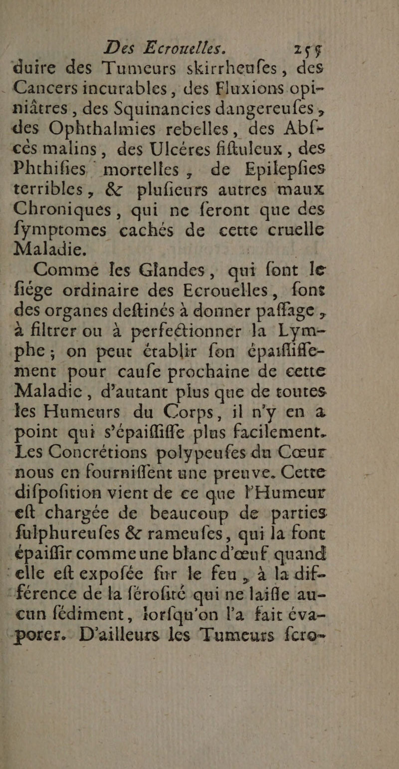 duire des Tumeurs skirrheufes, des . Cancers incurables, des Fluxions opi- niâtres , des Squinancies dangereufes , des Ophthalmies rebelles, des Abf- cés malins, des Ulcéres fiftuleux , des Phrhifies mortelles, de Epilepfes terribles, &amp; plufieurs autres maux Chroniques, qui ne feront que des fymptomes cachés de cette cruelle Maladie. | Comme les Glandes, qui font le fige ordinaire des Ecrouelles, font des organes deftinés à donner paffage, à filtrer ou à perfeétionner la Lym- phe; on peut établir fon épaiflifle- ment pour caufe prochaine de cette . Maladic, d'autant plus que de toutes es Humeurs du Corps, il n'y en à point qui s’épaifliffe plus facilement. Les Concrétions polypeufes du Cœur nous en fourniflent une preuve. Cette difpofition vient de ce que l'Humeur eft chargée de beaucoup de parties fuiphureufes &amp; rameufes, qui la font épaiffir comme une blanc d'œuf quand ‘elle eft expofée fur le feu, à la dif- férence de la férofité qui ne laïfle au- cun fédiment, iorfqu'on l'a fait éva- porer. D'ailleurs les Tumeurs fcro-