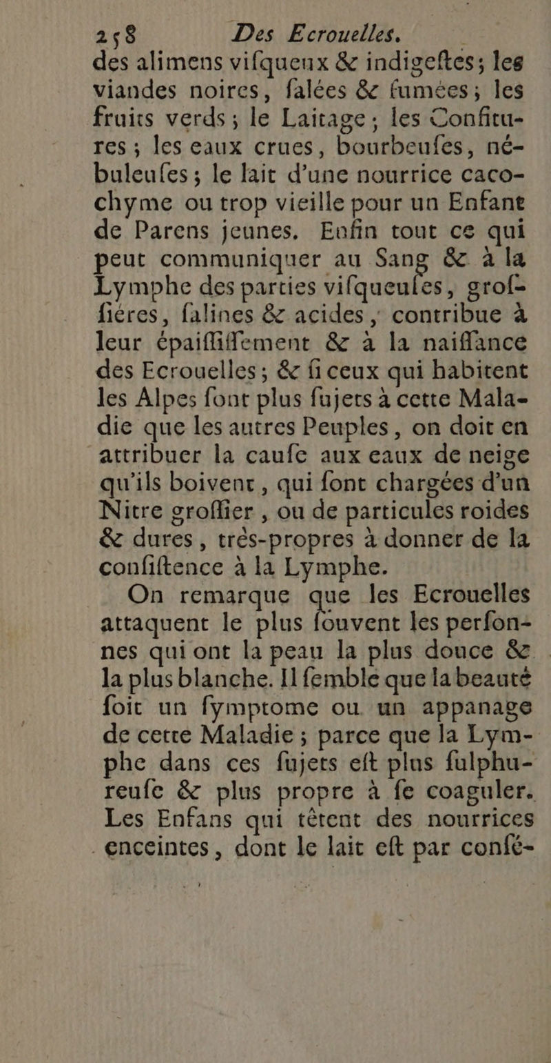 des alimens vifquenx &amp; indigeftes; les viandes noires, falées &amp; fumées; les fruits verds ; le Laitage ; les Confitu- res ; les eaux crues, bourbeufes, né- buleufes ; le lait d’une nourrice caco- chyme ou trop vieille pour un Enfant de Parens jeunes. Eufin tout ce qui peut communiquer au sh &amp; à la Lymphe des parties vifqueules, grof- fiéres, falines &amp; acides ; contribue à leur épaiflifement &amp; à la naiflance des Ecrouelles ; &amp; fi ceux qui habitent les Alpes font plus fujets à cette Mala- die que les autres Peuples, on doit en attribuer la caufe aux eaux de neige qu'ils boivent, qui font chargées d’un Nitre groflier , ou de particules roides &amp; dures, très-propres à donner de la confiftence à la Lymphe. On remarque que les Ecrouelles attaquent le plus fouvent les perfon- nes qui ont la peau la plus douce &amp; la plus blanche. Il femble que labeauté foit un fymptome ou un appanage de cette Maladie ; parce que la Lym- phe dans ces fujets eft plus fulphu- reufe &amp; plus propre à fe coaguler. Les Enfans qui têtent des nourrices enceintes, dont le lait eft par confé-