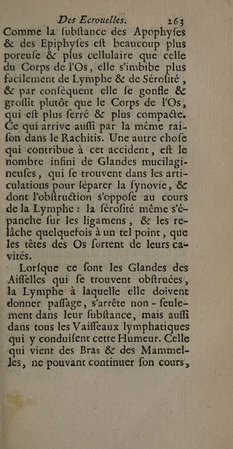 Comme la fubftance des Apophyfes &amp; des Epiphyfes eft beaucoup plus poreufe &amp; plus cellulaire que celle du Corps de Os, elle s'imbibe plus facilement de Lymphe &amp; de Sérofité , &amp; par conféquent elle fe gonfle &amp; groflit plutôt que le Corps de FOs, qui eft plus ferré &amp; plus compa&amp;e. Ce qui arrive aufli par la même rai- fon dans le Rachitis. Une autre chofe qui contribue à cet accident, eft le nombre infini de Glandes mucilagi- neufes, qui fe trouvent dans les arti- culations pour féparer la fynovie, &amp; dont lobftruétion s’oppofe au cours de la Lymphe : la férofité même s’é- panche fur les ligamens, &amp; les re- lâche quelquefois à un tel point, que les têtes des Os fortent de leurs ca- vités. 4 Lorfque ce font les Glandes des Aiflelles qui fe trouvent obftruées, la Lymphe à laquelle elle doivent donner paflage, s'arrête non - feule- ment dans leur fubftance, mais aufli dans tous les Vaifleaux lymphatiques qui y conduifent cette Humeur. Celle qui vient des Bras &amp; des Mammel- _ les, ne pouvant continuer fon cours, LP$