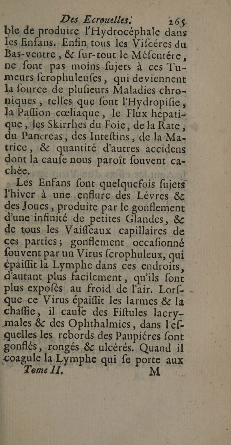 Des. Ecroucelles. 265$. ble de produire l'Hydrocéphale dans les Enfans.. Enfin tous les Vifcéres du Bas-ventre , &amp; fur-tout le Méfentére, ne font pas moins.fujets à ces Tu- meurs fcrophuleufes, qui deviennent la fource de plufieurs Maladies chro- niques , telles que font l'Hydropifie, la Paflion cœliaque , le Flux hépati- que , les Skirrhes du Foie, de la Rate, du Pancreas, des Inteftins, de la Ma- trice, &amp; quantité d’autres accidens dont la caufe nous paroît fouvent ca- ché) : | + Les Enfans font quelquefois fujets l'hiver à une .enflure des Lévres &amp; des Joues, produite par le gonflement d'une infinité de petites Glandes, &amp; de tous les Vaifleaux capillaires de ces païties; gonflement occafionné fouvent par un Virus fcrophuleux, qui épaiflit la Lymphe dans ces endroits, d'autant plus facilement, qu’ils font plus expolés au froid de l'air. Lorf- que-ce Virus épaiflit les larmes &amp; la chaffie, il caufe des Fiftules lacry- males &amp; des Ophthalmies, dans l'ef- quelles les. rebords. des Paupiéres font gonflés, rongés &amp; ulcérés. Quand il &lt;oagule la Lymphe qui fe porte aux - Tome Il, AS CR