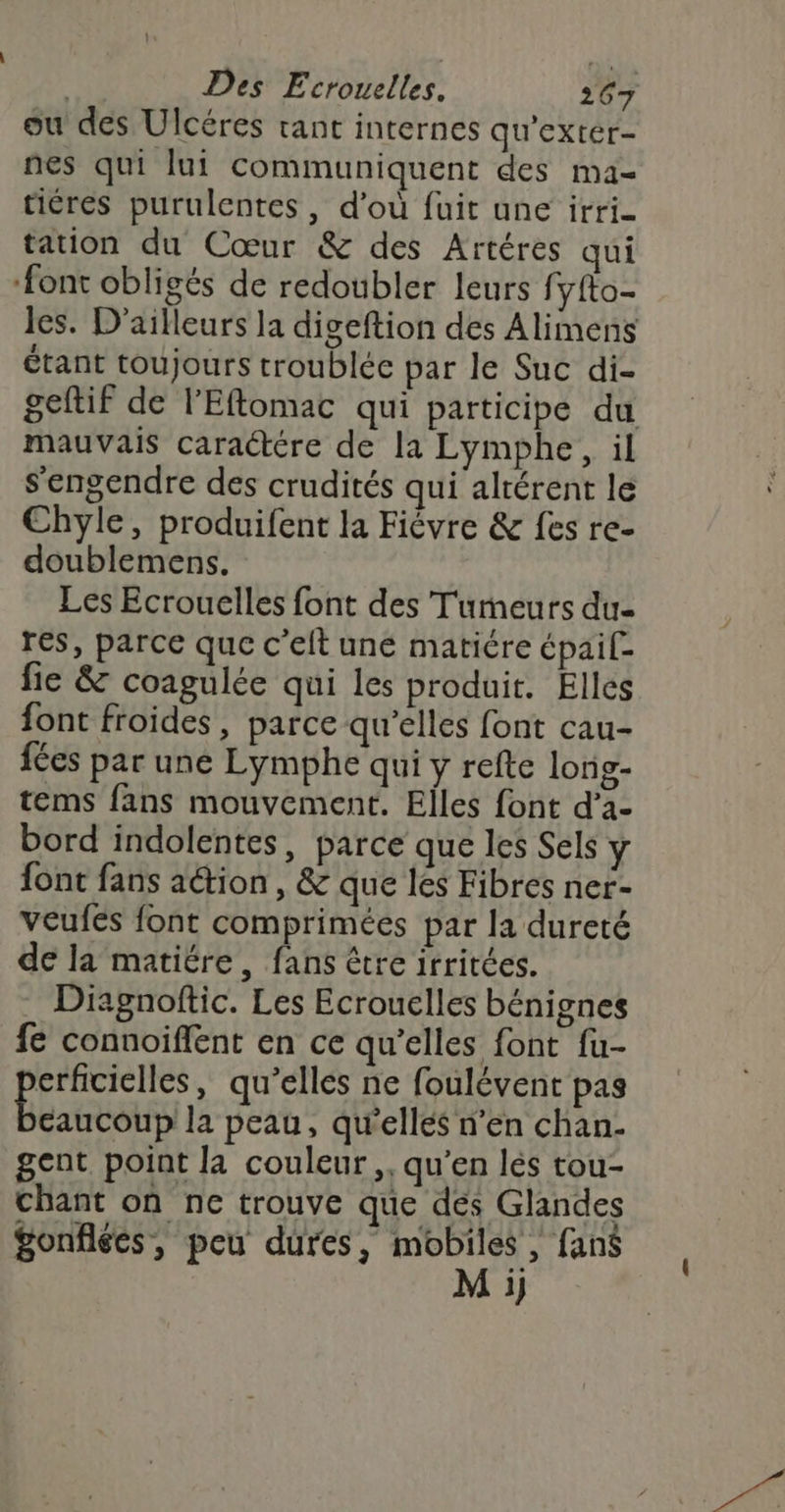 ou des Ulcéres tant internes qu'extér- nes qui lui communiquent des ma- tiéres purulentes , d'où fuit une irri- tation du Cœur &amp; des Artéres qui ‘font obligés de redoubler leurs fyfto- les. D'ailleurs la digeftion des Alimens étant toujours troublée par le Suc di- geftif de l’Eftomac qui participe du mauvais caractére de la Lymphe, il s'engendre des crudités qui alrérent le Chyle, produifent la Fiévre &amp; fes re- doublemens. Les Ecrouelles font des Tumeurs du- res, parce que c’elt une matiére épai[- fie &amp; coagulée qui les produit. Elles font froides, parce qu’elles font cau- fées par une Lymphe qui y refte long- tems fans mouvement. Elles font d’a- bord indolentes, parce que les Sels y font fans aétion, &amp; que les Fibres ner- veufes font comprimées par la dureté de la matiére, fans être irritées. Diagnoftic. Les Ecrouelles bénignes fe connoiffent en ce qu’elles font fu- erficielles, qu’elles ne foulévent pas Éberos la peau, qu'elles n’en chan- gent point la couleur, qu’en lés tou- chant on ne trouve que dés Glandes gonflées, peu dures, pue fans 1}