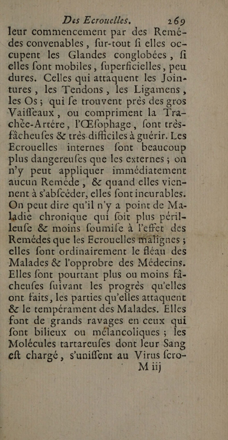 leur commencement par des Remé- des convenables, fur-tout fi elles oc- cupent les Glandes conglobées, fi elles font mobiles, fuperficielles, peu. dures. Celles qui attaquent les Join- tures , les Tendons, les Ligamens, les Os; qui fe trouvent près des gros Vaifleaux, ou compriment la Tra- chéc-Artére, lŒfophage, font très- fâcheufes &amp; três-difhciles à guérir. Les Ecrouelles internes font beaucoup plus dangereufes que les externes ; on n’y peut appliquer immédiatement aucun Reméde , &amp; quand elles vien- nent à s’abfcéder, elles font incurables. On peut dire qu’il n’y a point de Ma- ladie chronique qui foit plus péril- leufe &amp; moins foumife à l'effet des Remédes que les Ecrouelles Malignes ; elles font ordinairement le fléau des Malades &amp; l'opprobre des Médecins. Elles font pourtant plus ou moins fi- cheufes fuivant les progrès qu'elles ont faits, les parties qu’elles attaquent &amp; le tempérament des Malades. Elles font de grands ravages en ceux qui font bilieux ou mélancoliques ; les Molécules tartareufes dont Jeur Sang eft chargé, s’'unifflent au Virus fcro- M ii)