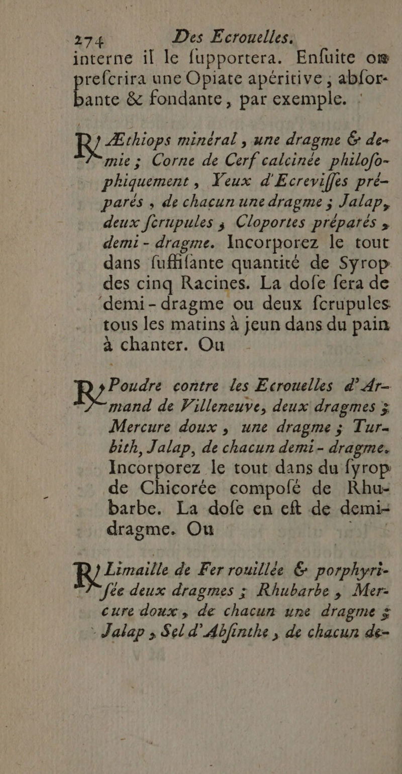 interne il le fupportera. Enfuite oæ refcrira une Opiate apéritive , abfor- aute &amp; fondante, par exemple. : ? Æthiops minéral , une dragme &amp; de- mie; Corne de Cerf calcinée philofo- phiquement, Veux d'Ecreviffes pré- parés ; de chacun une dragme ; Jalap, deux ferupules ; Cloportes préparés , demi - dragme. Ancorporez le tout dans fufffante quantité de Syro des cinq Racines. La dofe fera de ‘demi- dragme ou deux fcrupules: tous les matins à jeun dans du pain à chanter. Ou Poudre contre les Ecrouelles d’Ar- mand de Villeneuve, deux dragmes &gt; Mercure doux , une dragme ; Tur- bith, Jalap, de chacun demi- dragme. Incorporez le tout dans du fyrop de Chicorée compolé de Khu- barbe. La dofe en eft de demi- dragme. Ou 6 fe Re Limailt de Fer rouillée € porphyri- e deux dragmes ; Rhubarbe, Mer- cure doux, de chacun une dragme ÿ - Jalap ; Sel d’Abfinthe , de chacun de-