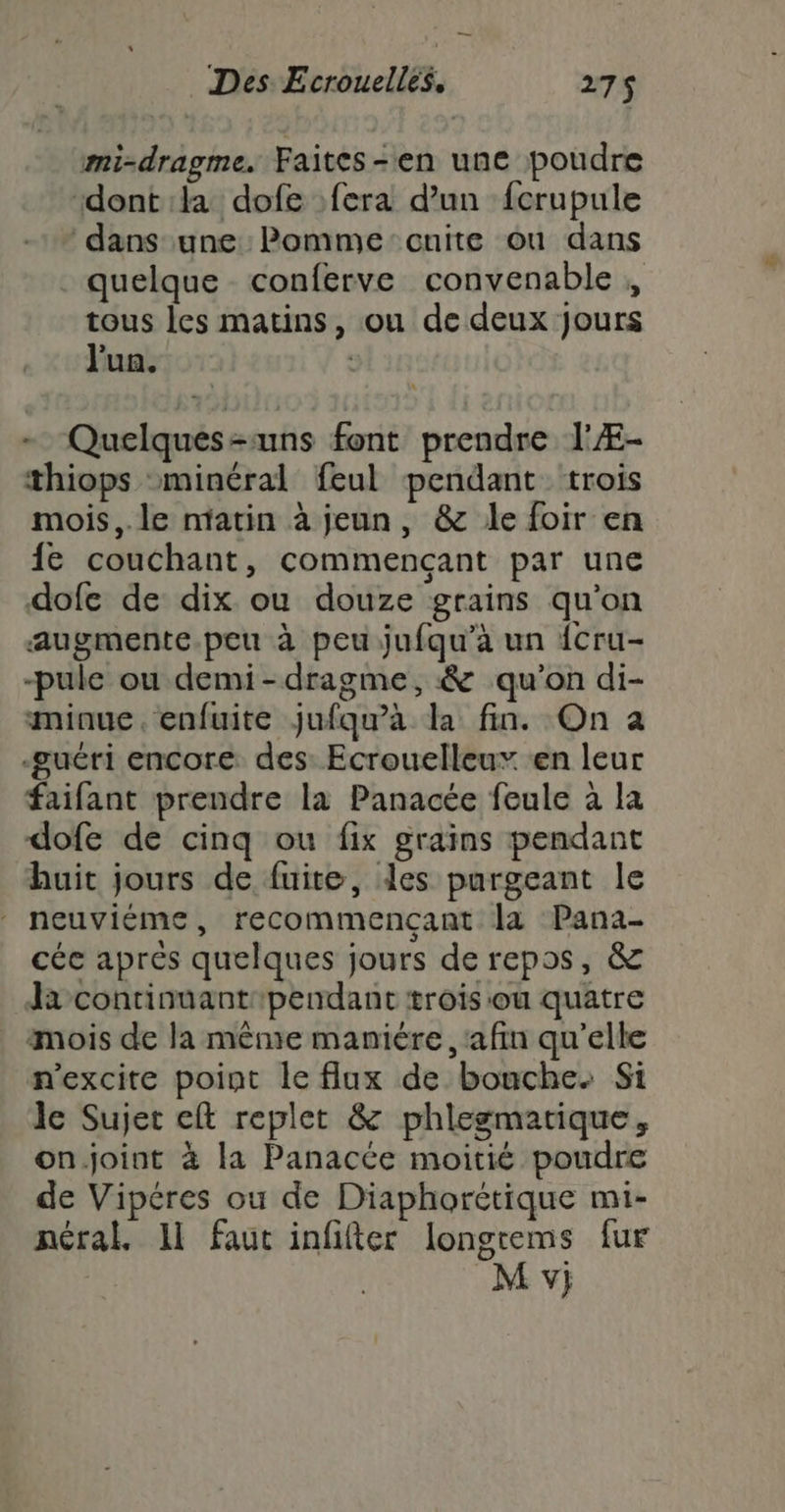 —_ Des Ecrouelles. 275 mi-dragme. Faites-en une poudre ‘dont :la dofe fera d’un fcrupule dans une: Pomme cuite ou dans quelque conferve convenable , tous les matins, ou de deux jours J'ua. ; - Quelques-uns font prendre l'Æ- thiops minéral feul pendant trois mois,. le ntatin à jeun, &amp; le foir en {e couchant, commençant par une dofc de dix ou douze grains qu’on augmente.peu à peu jufqu’à un {cru- -pule ou demi-dragme, &amp; qu’on di- minue. enfuite jufqu'a la fin. On a -sœuéri encore des: Ecrouelleux «en leur faifant prendre la Panacée feule à la dofe de cinq ou fix grains pendant huit jours de fuite, des purgeant le neuviéme, recommençant la Pana- céc aprés quelques jours de repos, &amp; Ja continuantipendant trois ou quatre mois de la même manière, ‘afin qu'elle n'excite point le flux de bouche. Si le Sujet eft replet &amp; phlegmatique, on.joint à la Panacée moitié poudre de Vipéres ou de Diaphorétique mi- néral. 11 faut infifter longtems fur M y;