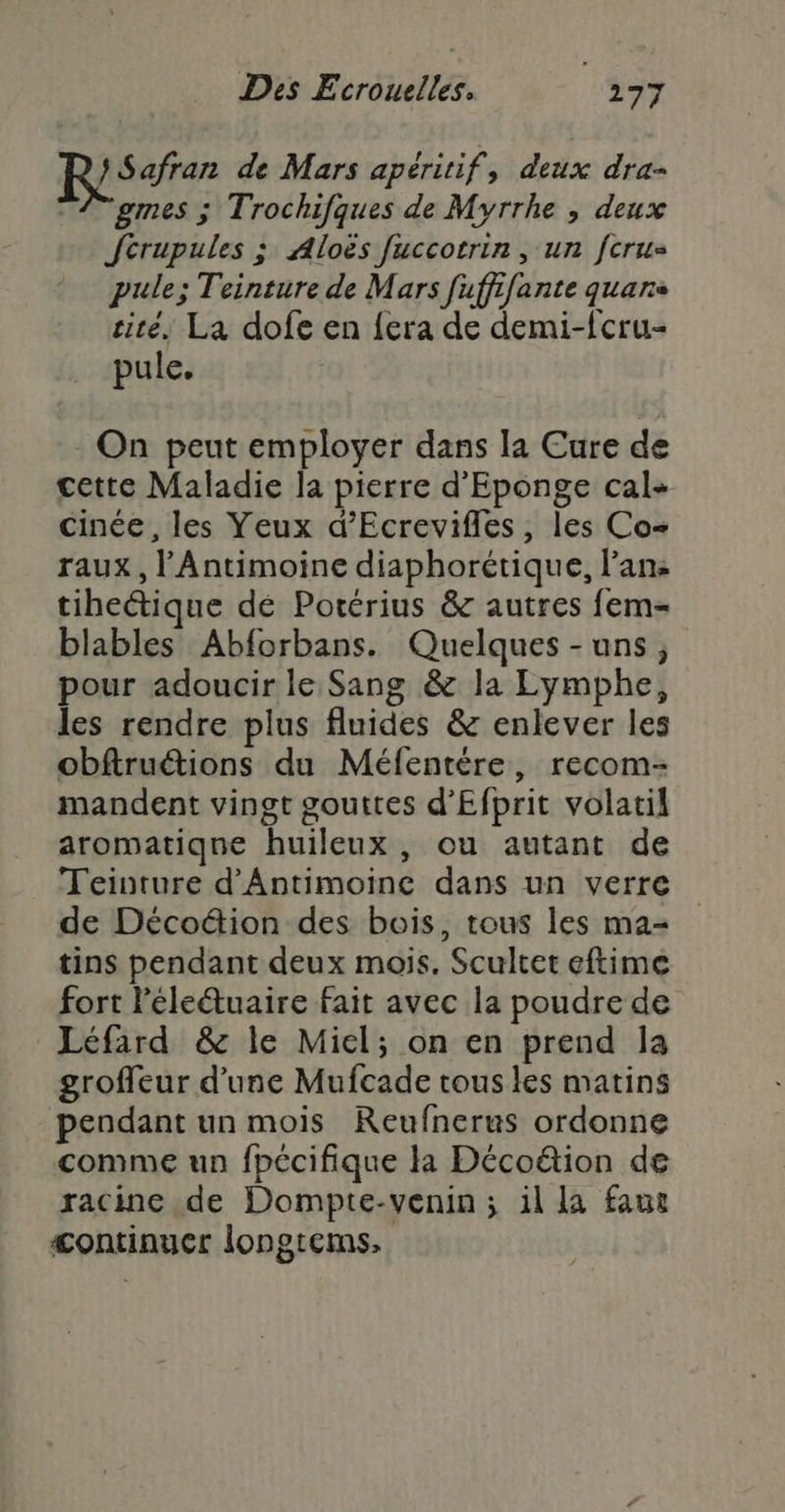 } Safran de Mars apéritif, deux dra- 4 gmes ; Trochifques de Myrrhe , deux Jcrupules ; Aloës fuccotrin, un fcrus pule; Teinture de Mars fufffante quans cité, La dofe en {era de demi-{cru- pule. - On peut employer dans la Cure de cette Maladie la pierre d'Eponge cal- cinée , les Yeux d’Ecrevifles, les Co raux , l'Antimoine diaphorétique, l’ans tiheétique dé Potérius &amp; autres fem- blables Abforbans. Quelques -uns, pour adoucir le Sang &amp; la Lymphe, les rendre plus fluides &amp; enlever les obftruétions du Méfentère, recom- mandent vingt gouttes d’Efprit volatil aromatique huileux , ou autant de Teinture d’Antimoinc dans un verre de Décoétion des bois, tous les ma- tins pendant deux mois. Scultet eftime fort léleétuaire fait avec la poudre de Léfard &amp; le Miel; on en prend la groffeur d’une Mufcade tous les matins pendant un mois Reufnerus ordonne comme un fpécifique la Décoëion de racine de Dompte-venin ; il la faue &lt;ontinuer longtems,