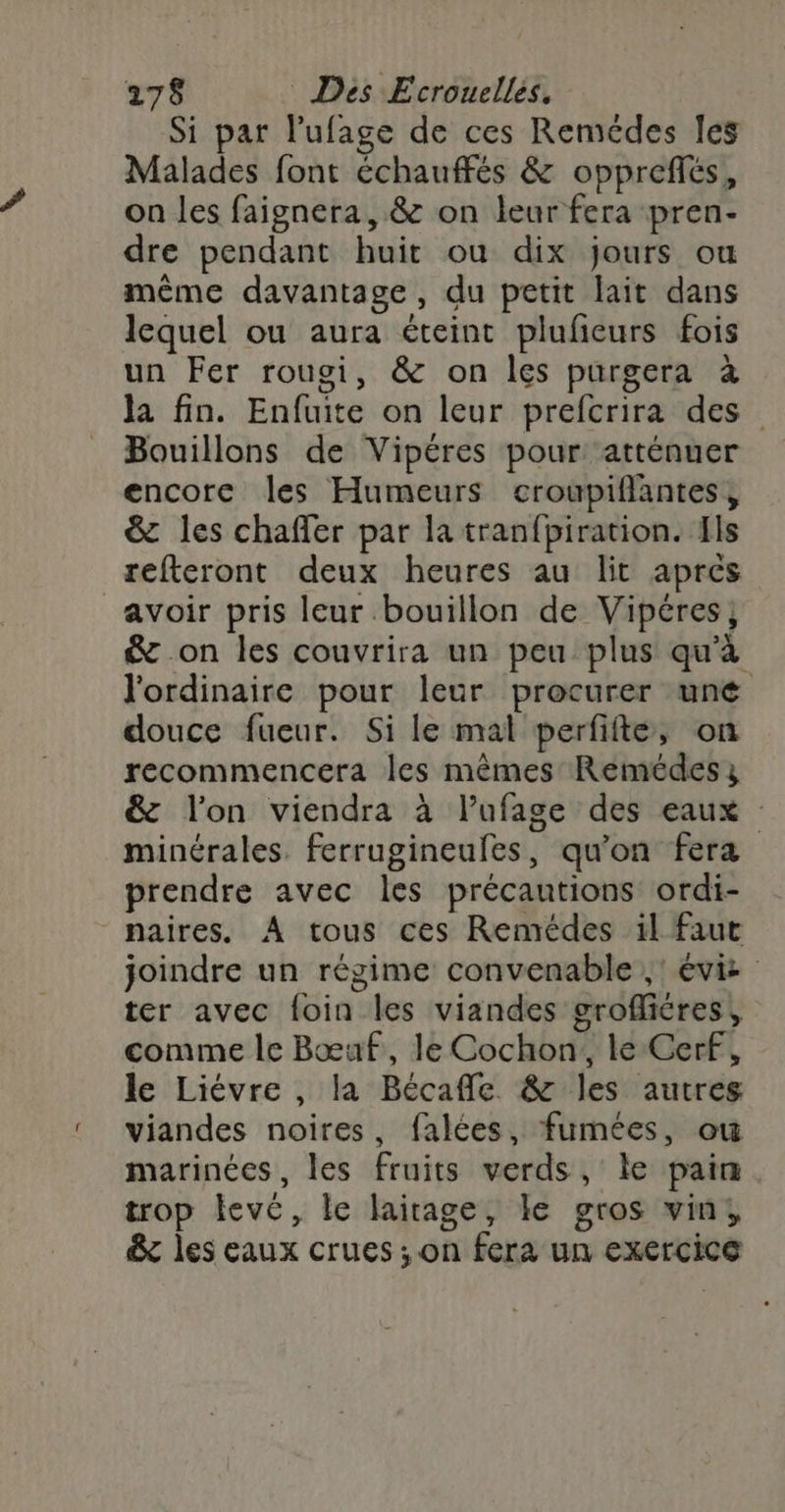 Si par l'ufage de ces Remédes les Malades font échauffés &amp; oppreflés, on les faignera, &amp; on leur fera pren- dre pendant huit ou dix jours ou même davantage, du petit lait dans lequel ou aura éteint plufeurs fois un Fer rougi, &amp; on les purgera à la fin. Enfuite on leur prefcrira des Bouillons de Vipéres pour atténuer encore les Humeurs croubpiflantes, &amp; les chafler par la tran{piration. Ils refteront deux heures au lit aprés avoir pris leur bouillon de Vipéres} &amp; on les couvrira un peu plus qu'à l'ordinaire pour leur procurer uné douce fueur. Si le mal perfifte, on recommencera les mêmes Remédes &amp; l'on viendra à l’ufage des eaux minérales. ferrugineules, qu'on fera prendre avec les précautions ordi- naires. À tous ces Remédes il faut joindre un régime convenable ;: évi ter avec foin les viandes grofliéres, comme le Bœuf, le Cochon, le Cerf, le Liévre , la Bécafle &amp; les autres viandes noires, falées, fumées, ou marinées, les fruits verds, le pain. trop levé, le lairage, ke gros vin, &amp;x les eaux crues ; on fera un exercice