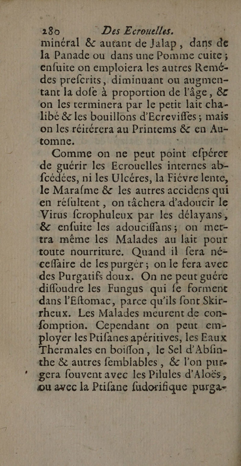 minéral &amp; autant de Jalap, dans de la Panade ou dans une Pomme cuite; enfuite on emploiera les autres Remc- des prefcrits, diminuant ou augmen- tant la dofe à proportion de l'âge, &amp; on les terminera par le petit lait cha- libé &amp; les bouillons d’Ecreviffes ; mais on les réirérera au Printems &amp; en Au- tomne. | we Comme on ne peut point efpérer de gucrir les Ecrouelles internes ab- fcédées, ni les Ulcéres, la Fiévre lente, le Marafme &amp; les autres accidens qui en réfultent, on tâchera d’adoucir le Virus fcrophuleux par les délayans, &amp; enfuite les adouciffans; on met- tra même les Malades au lait pour toute nourriture. Quand ik fera né- cefäire de les purgér; on le fera avec des Purgatifs doux. On ne peut guére diffloudre les Fungus qui fe forment dans l'Eftomac, parce qu’ils font Skir- rheux. Les Malades meurent de con- fomption. Cependant on peut em- ployer les Prifanes apéritives, les Eaux Thermales en boiflon, le Sel d’'Abfin- the &amp; autres femblables, &amp; l'on pur- -gcra fouvent avec les Pilules d’Aloës, ou ayec la Prifane fudorifique purga-