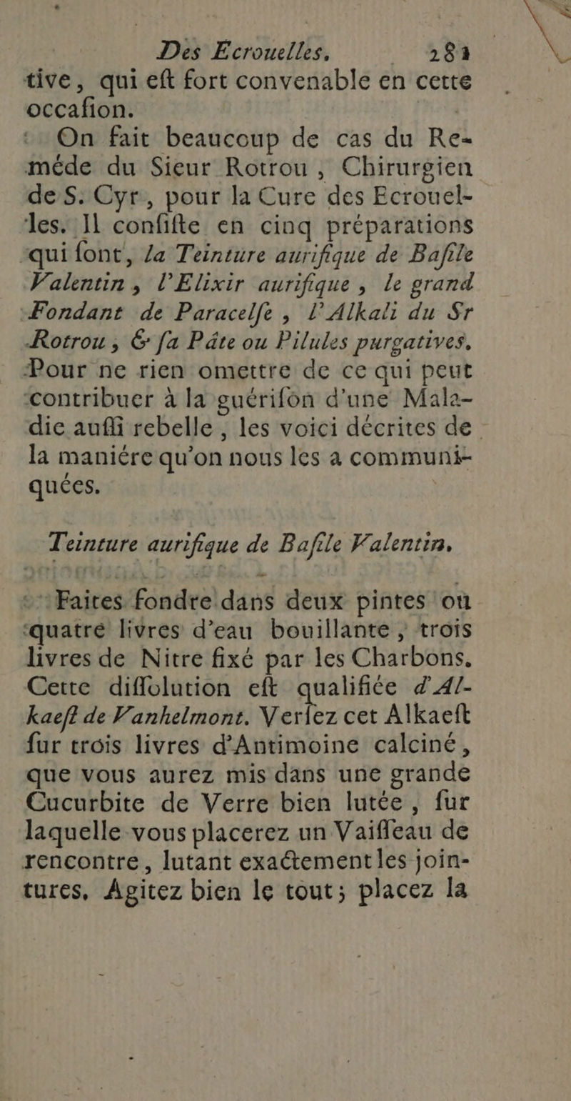 tive, qui eft fort convenable en cette occafion. | On fait beaucoup de cas du Re méde du Sieur Rotrou, Chirurgien de S: Cyr, pour la Cure des Ecrouel- les. IL confifte en cinq préparations qui font, Za Teinture aurifique de Bafile Valentin, l’Elixir aurifique , le grand Fondant de Paracelfe , l’Alkali du Sr Rotrou, 6 fa Pâte ou Pilules purgatives, Pour ne rien omettre de ce qui peut contribuer à la guérifon d'une Male- la maniére qu’on nous les à communi- quées. | Teinture aurifique de Bafile Valentin, :Faices fondre dans deux pintes où ‘quatré livres d’eau bouillante , trois livres de Nitre fixé par les Charbons, Cette diflolution eft qualifiée d'4/- kaef? de Vanhelmont. Verlez cet Alkaeit fur trois livres d’Antimoine calciné, que vous aurez mis dans une grande Cucurbite de Verre bien lutée, fur laquelle vous placerez un Vaifleau de rencontre, lutant exaétement les join- tures, Agitez bien le tout; placez la