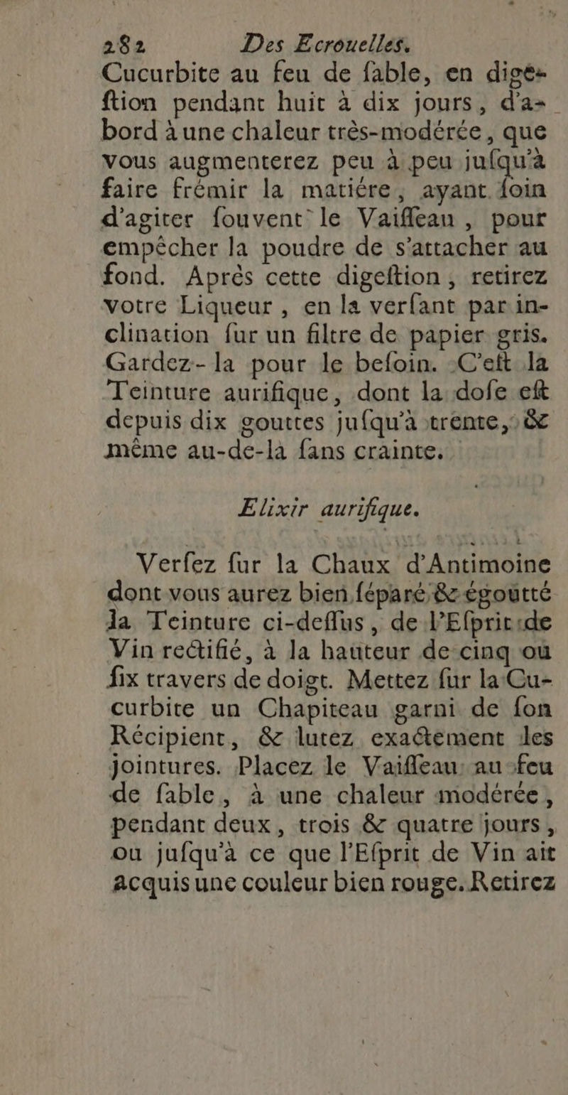 Cucurbite au feu de fable, en digez ftion pendant huit à dix jours, d'a bord à une chaleur très-modérée, que vous augmenterez peu à peu jufqu'à faire frémir la matière, ayant foin d'agiter fouvent: le Vaifflean , pour empêcher la poudre de s'attacher au fond. Aprés cette digeftion, retirez votre Liqueur , en la verfant parin- clination fur un filtre de papier gris. Gardez- la pour le befoin. C’eft la Teinture aurifique, dont la dofe eft depuis dix gouttes jufqu'à vrente,,&amp; même au-de-là fans crainte. Elixir aurifique. Verfez fur la Chaux d’Antimoine dont vous aurez bien féparé &amp;zégoutté da Teinture ci-deflus , de l’Efpriride Vin rectifié, à la hauteur de cinq où fix travers de doigt. Mettez fur la Cu- curbite un Chapiteau garni de fon Récipient, &amp; lutez exaétement 1les jointures. Placez le Vaifleau: au-feu de fable, à une chaleur modérée, pendant deux, trois &amp; quatre jours, ou jufqu'à ce que l'Efprit de Vin ait acquis une couleur bien rouge. Retirez