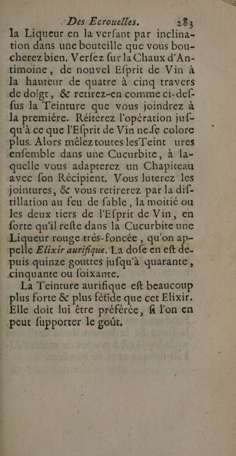 la Liqueur en la verfant par inclina- tion dans une bouteille que vous bou- cherez bien. Verfez {ur la Chaux d’An- timoine, de nouvel Efprit de Vin à la haureur de quatre à cinq travers de doigt, &amp; retirez-en comme ci-def- fus la Teinture que vous joindrez à la premiére. Réitérez l'opération juf- qu'à ce que l'Efprit de Vin nefe colore plus. Alors mêleztouteslesTeint ures enfemble dans une Cucurbite, à la- quelle vous adapterez un Chapiteau avec fon Récipient. Vous luterez les jointures, &amp; vous retirerez par la dif- tillation au feu de fable, la moitié ou les deux tiers de l'Efprit de Vin, en forte qu'’ilrefte dans la Cucurbiteune Liqueur rouge trés-Ffoncée , qu'on ap- pelle Elixir aurifique. Ta dofe en eft de- puis quinze gouttes jufqu’a quarante, cinquante ou foixante. La Teinture aurifique eft beaucoup plus forte &amp; plus fétide que cet Elixir. Elle doit lui être préférée, f l'on en peut fupporter le goût.