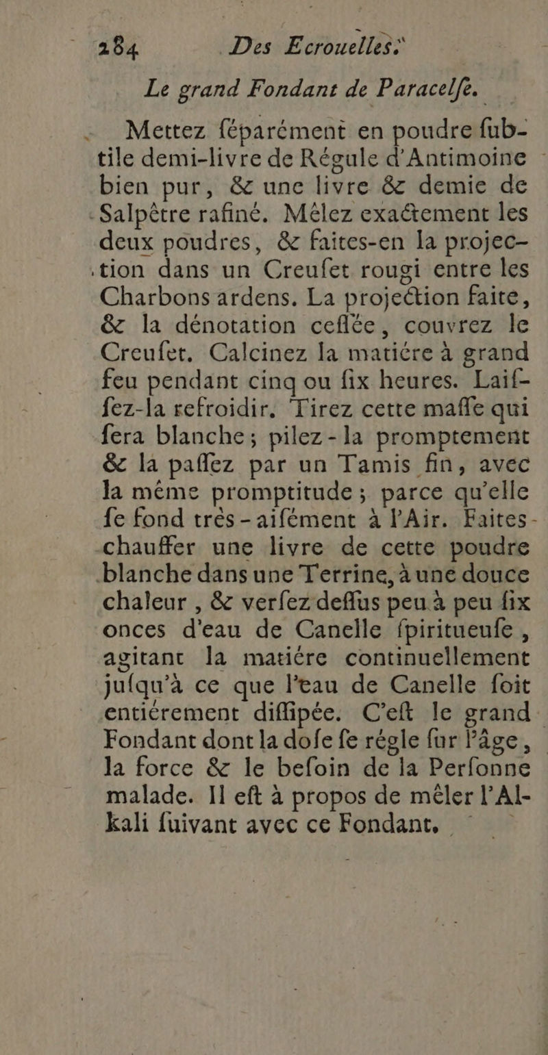 Le grand Fondant de Paracelfe. Mettez féparément en poudre fub- tile demi-livre de Régule d’Antimoine bien pur, &amp; une livre &amp; demie de -Salpêtre rafiné. Mélez exaétement les deux poudres, &amp; faites-en la projec- tion dans un Creufet rougi entre les Charbons ardens. La projection faite, &amp; la dénotation ceflée, couvrez Île Creufer. Calcinez la matiére à grand feu pendant cinq ou fix heures. Laif- fez-la refroidir. Tirez cette mafle qui fera blanche; pilez-la promptement &amp; la pañez par un Tamis fin, avec Ja même promptitude ; parce qu’elle fe fond très - aifément à l'Air. Faites- chauffer une livre de cette poudre blanche dans une Terrine, à une douce chaleur , &amp; verfez deflus peu à peu fix onces d'eau de Canelle fpiritueufe , agitant Îla matiére continuellement jufqu'à ce que l'eau de Canelle foit entiérement diffipée. C'’eft le grand. Fondant dont la dofe fe régle fur Pâge, la force &amp; le befoin de la Perfonne malade. Il eft à propos de mêler l’Al- kali fuivant avec ce Fondant,