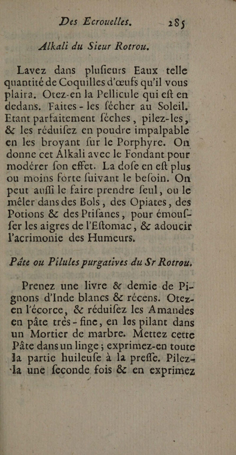 Alkali du Sieur Rotrou. Lavez dans plufieurs Eaux telle quantité de Coquilles d'œufs qu’il vous plaira. Otez-en la Pellicule qui eft en dedans. Faites - les fécher au Soleil. Etant parfaitement féches, pilez-les, &amp; les réduifez en poudre impalpable en les broyant fur le Porphyre. On donne cet Alkali avec le Fondant pour modérer fon effet. La dofe en eft plus ou moins forte fuivant le befoin. On peut auffi le faire prendre feul, ou le mêler dans des Bols, des Opiates, des Potions &amp; des Ptifanes, pour émouf- fer les aigres de l’Eftomac, &amp; adoucir lacrimonie des Humeurs, Pâte ou Pilules purgatives du Sr Rotrou, Prenez une livre &amp; demie de Pi- gnons d'Inde blancs &amp; récens. Otez- en l'écorce, &amp; réduifez les Amandes en pâte très- fine, en les pilant dans un Mortier de marbre. Mettez cette Pâte dans un linge ; exprimez-en toute Ja partie huileufe à la prefle. Pilez- ‘la une feconde fois &amp; en exprimez