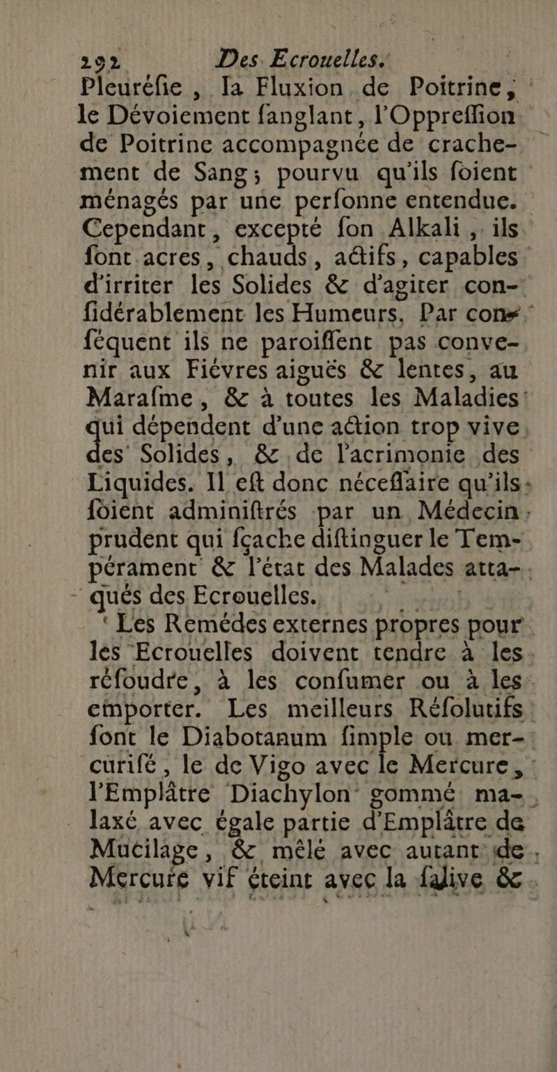 Pleuréfie , Ia Fluxion de Poitrine, : le Dévoiement fanglant, l'Oppreflion. de Poitrine accompagnée de crache- ment de Sang; pourvu qu'ils foient ménagés par une perfonne entendue. Cependant, excepté fon Alkali ,. ils. font acres, chauds, a@ifs, capables d'irriter les Solides &amp; d’agirer con- fidérablement les Humeurs. Par cons féquent ils ne paroiflent pas conve- nir aux Fièvres aiguës &amp; lentes, au Marafme, &amp; à toutes les Maladies: ge dépendent d’une aétion trop vive, es Solides, &amp; de l’acrimonie des Liquides. 11 eft donc néceflaire qu'ils: foient adminiftrés par un Médecin, prudent qui fçache diftinguer le Tem- pérament &amp; l’état des Malades atta-. qués des Ecrouelles. “VO ‘ Les Remédes externes propres pour les Ecrouelles doivent tendre à les. réfoudre, à les confumer ou à les: emporter. Les meilleurs Réfolutifs font le Diabotanum fimple où mer-: curifé , le de Vigo avec le Mercure, : l’'Emplâtre Diachylon’ gommé ma-. laxé avec égale partie d’Emplâtre de Mucilage, &amp; mêlé avec autant ide. Mercure vif éteint avec la {alive &amp;. “