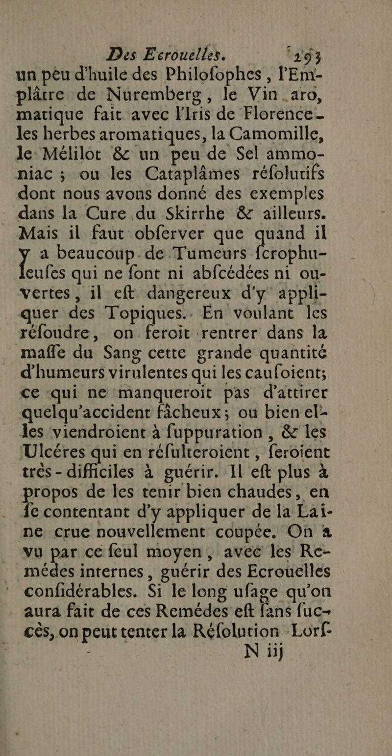 un pêu d'huile des Philofophes , l'Emr- plâtre de Nuremberg, le Vin _aro, matique fait avec l'Iris de Florence- les herbes aromatiques, la Camomille, le Mélilot &amp; un peu de Sel ammo- niac ; ou les Cataplâmes réfolurifs dont nous avons donné des exemples dans la Cure du Skirrhe &amp; ailleurs. Mais il faut obferver que quand il ï a beaucoup de Tumeurs fcrophu- eufes qui ne font ni abfcédées ni ou- vertes, il eft dangereux d'y appli- quer des Topiques.. En voulant Îcs réfoudre, on feroit rentrer dans la mafle du Sang cette grande quantité d'humeurs virulentes qui les caufoient; ce qui ne manqueroit pas d'attirer quelqu’accident fâcheux; ou bien el- les viendroient à fuppuration , &amp; les Ulcéres qui en réfulteroient , feroient trés - difficiles à guérir. Il eft plus à propos de les tenir bien chaudes, en fe contentant d’y appliquer de la Lai- ne crue nouvellement coupée. On à vu par ce feul moyen, avec les Re- _médes internes, guérir des Ecrouelles * confidérables. Si le long ufage qu’on aura fait de ces Remédes eft fans fuc- cés, on peut tenter la Réfolu ae Lorf- ii]