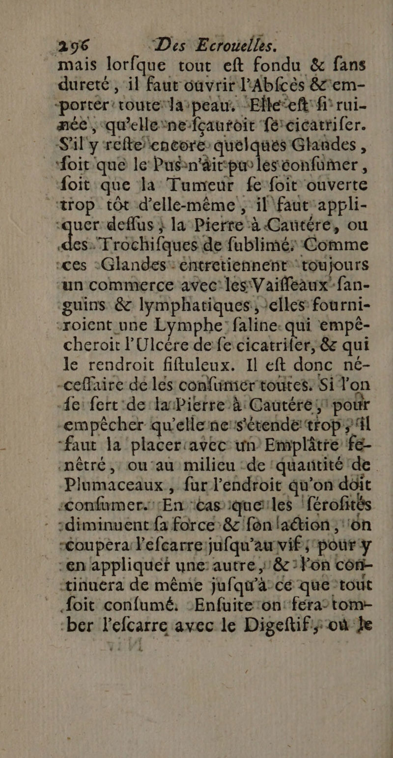 mais lorfque tout eft fondu &amp; fans dureté , il faut ouvrir l'Abfcès &amp;'em- -porrér route laipeau, “Elle‘eft: fi rui- née , qu'elerne fçauroit fé:cicatrifer. _ Sil'y refteencore quelques Ghndes, _oir'que le Pusrn'äir:pu leséonfümer, foit que la Tumeur fe foit ouverte “trop tôt d'elle-même, il faut appli- -quer deflus ; la Pierre à Cautéré, ou Josh aus de fublimé: Comme ces :Glandes: entretiennent toujours ‘un commerce avec: les Vaiffeaux’fan- guins &amp; lymphatiques:, elles fourni- -roient une Lymphe: faline. qui empé- cheroit l’Ulcére de fe cicatriter, &amp; qui le rendroit fiftuleux. Il eft donc né- -ceflaire de les confumer toutes. Si Ton 4e fert:de laPierre à: Cautéré 1 pour -empêcher qu'ellenesétende!trop ;4l “faut la placercavec un) Emplâtré fe- nêtré, ou'au milieu :de ‘quanitité de Plumaceaux , fur l'endroit qu’on doit :confumer.'En ‘cas iqueles | férofités :diminuent {à force’ &amp; fon laétion ,'‘on -Coupéra l'efcarre jufqu'auvif; pour y -en appliquef une:autre,'&amp; :Fon côn- tinuéra de même jufqwa-cé que tout Aoïit confumé: Enfuiteon: fera tom- -ber lefcarre avec le Digeftif; où be &amp;