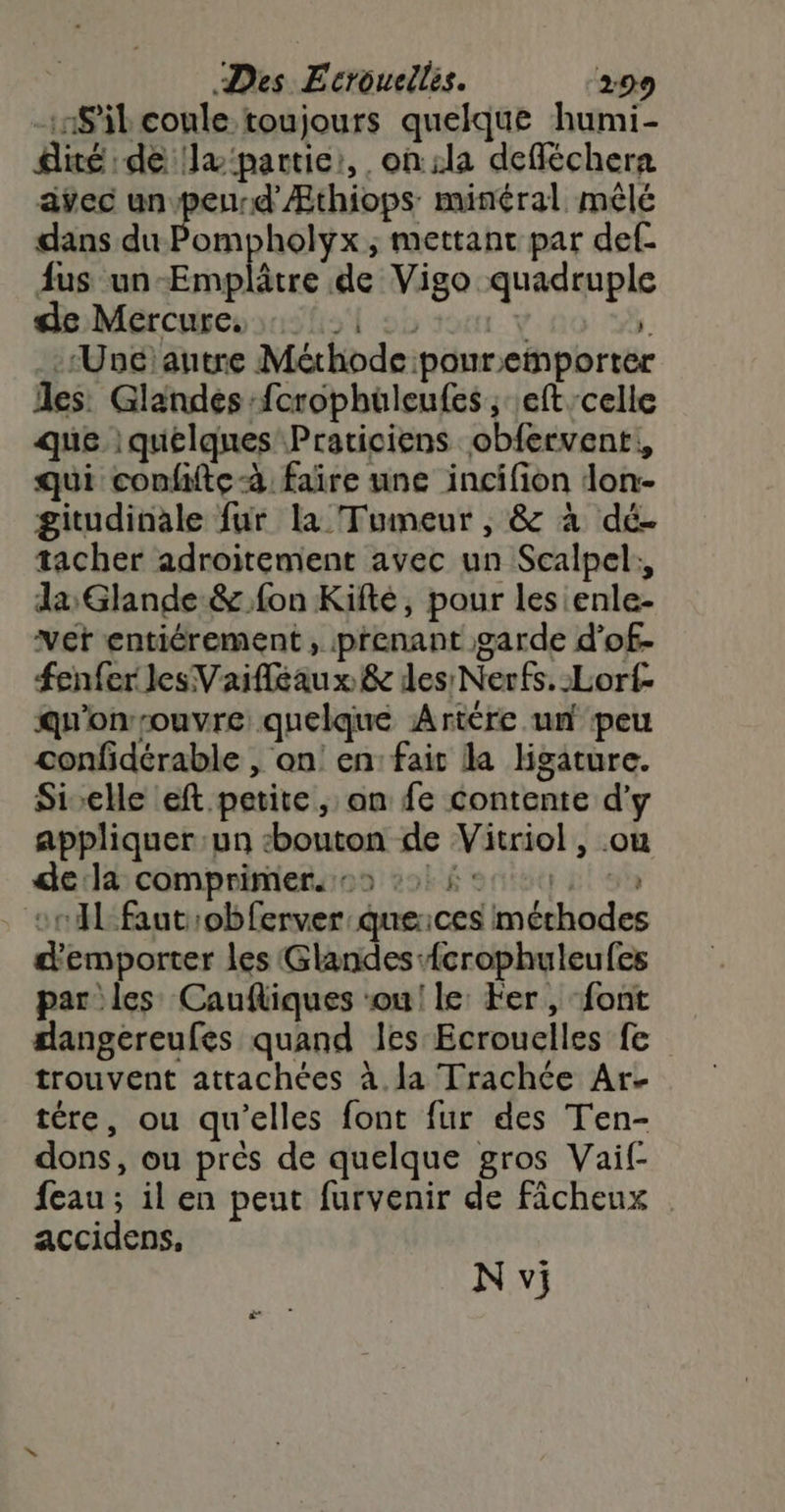 S'il coule toujours quelque humi- diré de x'partie:, on :la defléchera avec un peurd'Æthiops minéral mêlé dans du Pompholyx ; mettant par def. fus un Emplâtre de Vigo quadruple déMercuseosashsl 25 tour y 1 :Unéiautre Mérhode :pouremporter les: Glandes fcrophuüleufes, eft celle que | quelques Praticiens obfervent!, qui confiftc-à faire une incifion don- gitudinale fur la Tumeur , &amp; à dé. tacher adroitement avec un Scalpel:, da, Glande &amp; fon Kifté, pour les enle- vert entiérement, prenant garde d’of- fenfer les Vaifleaux &amp; des Nerfs. :Lorf- qu'onrouvre; quelque Artére un peu confidérable , on! en: fair la ligature. Si-elle eft petite, on fe contente d'y appliquer un bouton de Vitriol , ou dedd comprimiersos vol font 2e cn fautrobferver: queices méthodes d'emporter les Glandes {crophuleufes par les Caufliques ‘ou! le: Fer, font dangereufes quand les Ecrouelles fe trouvent attachées à.la Trachce Ar. tére, ou qu’elles font fur des Ten- dons, ou près de quelque gros Vaif- feau ; il en peut furvenir de ficheux accidens, N vi