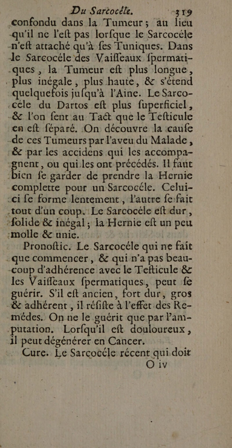 confondu dans la Tumeur; au lieu qu'il nc left pas lorfque le Sarcocéle -n'eft attaché qu’à fes Tuniques. Dans Je Sarcocéle des Vaifleaux fpermati- ques , la Tumeur eft plus longue, plus inégale, plus haute, &amp; s'étend quelquefois sa uà l'Aine. Le Sarco- céle du Dartos eft plus fuperficiel, -&amp; l'on fent au Taét que le Tefticule en cft féparé. On découvre la :caufe -de ces Tumeurs par l’aveu du Malade, &amp; par ies accidens qui les accompa- su , ou qui.les ont précédés. Il faut bien fe garder de prendre la Hernie complette pour un Sarcocéle. Celui- -ci fe forme lentement, l’autre fe:fait -tout d'un coup. Le Sarcocéle eft dur, -folide &amp; inégal ; ia Hernie eft un peu ‘molle &amp; unie. . | | Pronoftic. Le Sarcocéle qui ne fait -que commencer, &amp; qui n’a pas beau- -coup d’adhérence avec le Tefticule &amp; les Vaiffltaux fpermatiques, peut fe guérir. S'il eft ancien, Fe dur, gros -&amp; adhérent, il réfifte à l'effet des Re- mêdes. On ne le guérit que par Pam- putation. Lorfqu'il eft douloureux, il peut dégénérer en Cancer. Cure. Le Sarcocéle récent qui.doit O iv