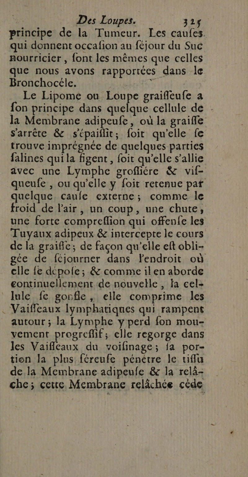 / Des Loupes. 325$ principe de la Tumeur. Les caufes. qui donnent occafion au féjour du Suc nourricier , font les mêmes que celles que nous avons rapportées dans le Bronchocéle. PATES Le Lipome ou Loupe graifleufe a fon principe dans quelque cellule de - la Membrane adipeufe, où la graifle s'arrête &amp; sépaiflit; foit qu'elle fe trouve imprégnée de quelques parties falines qui la figent, foit qu’elle s'allie avec une Lymphe grofliére &amp; vif- queufe , ou qu’elle y foit retenue paf quelque. caufe externe; comme le froid de l'air, un coup, une chute, une forte compreflion qui offenfe les Tuyaux adipeux &amp; intercepte le cours de la graifle; de façon qu'elle ef obli- gée de fCjourner dans fFendroit où cile fe depole; &amp; comme ilen aborde continuellement de nouvelle, la cel- lule fe gorfle, elle comprime les Vaiffeaux lymphatiques qui rampent autour ; la Lymphe y perd fon mou- vement progreflif; elle regorge dans les Vaifleaux du voifinage; fa por- tion la plus féreufe pénétre le tiffu dela Membrane adipeufe &amp; la relà- che; cette Membrane relâchée céde