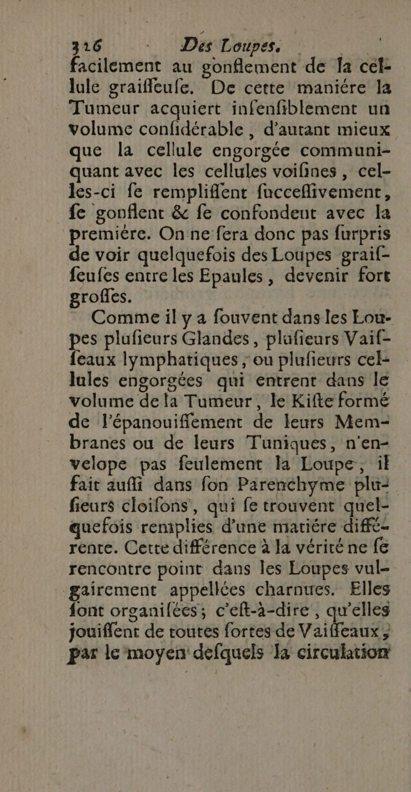 acilement au gonflement de fa cel- lule graiffleufe. De cette maniére la Tumeur acquiert infenfiblement un volume confidérable , d'autant mieux que la cellule engorgée communi- quant avec les cellules voifines, cel- les-ci fe rempliflent fucceflivement, fe gonflent &amp; fe confondent avec la premiére. On ne fera donc pas furpris de voir quelquefois des Loupes graif- feufes entre les Epaules, devenir fort grofles. Comme il y a fouvent dans les Lou- pes plufieurs Glandes, plufieurs Vaif- feaux lymphatiques ; ou plufieurs cel- Jules engorgées qui entrent dans le volume dela Tumeur, le Kifte formé de l’épanouiflement de leurs Mem- branes ou de leurs Tuniques, n'en- velope pas feulement la Loupe, il fait aufli dans fon Parenchyme plui fieurs cloifons, qui fe trouvent quel- quefois remplies d’une matiére diffé- rente. Cette différence à la vérité ne fe rencontre point dans les Eoupes vul- gairement appellées charnues. Elles font organilées; c’eft-à-dire , qu’elles jouiflent de toutes fortes de Vaiffleaux, par le moyen defquels Ja circulation
