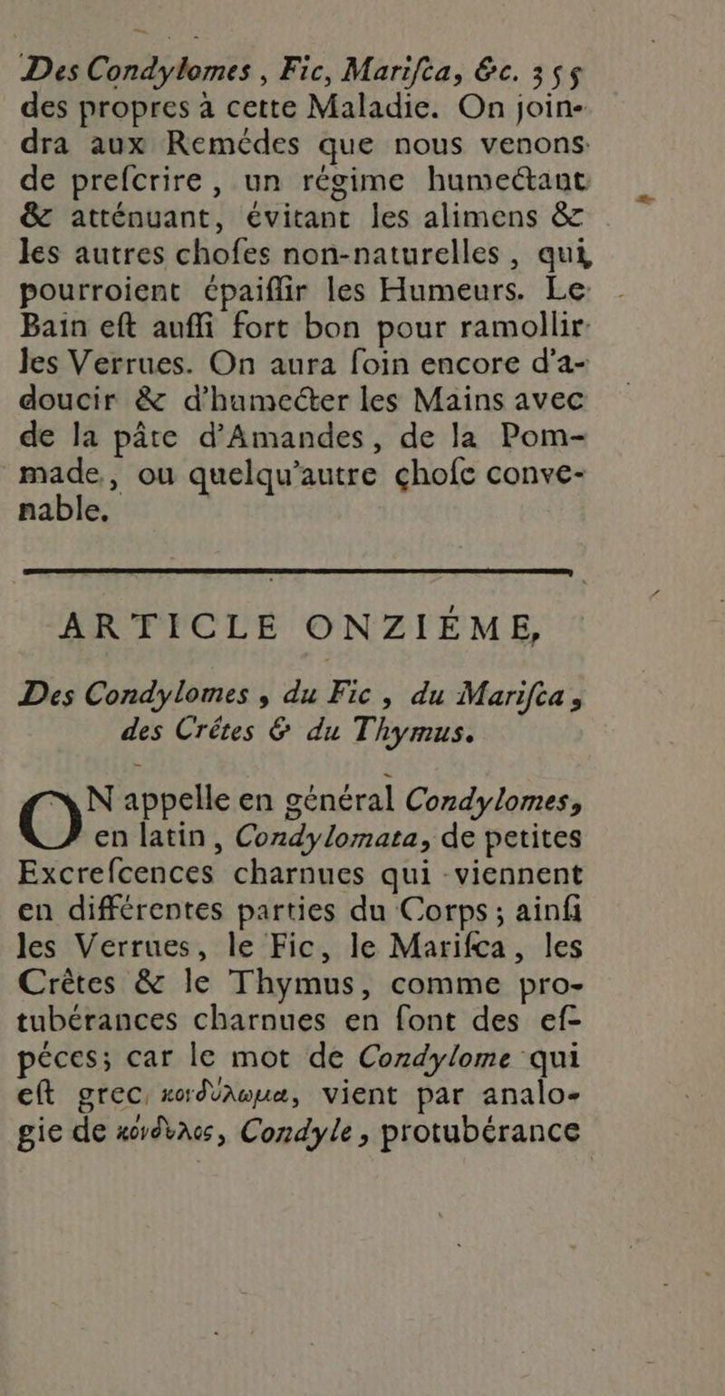 des propres à cette Maladie. On join- dra aux Remédes que nous venons: de prefcrire, un régime humeétant @ atténuant, évitant les alimens &amp; les autres chofes non-naturelles, qui pourroient épaiflir les Humeurs. Le Bain eft aufli fort bon pour ramollir: les Verrues. On aura foin encore d’a- doucir &amp; d’hamecter les Mains avec de la pâte d’Amandes, de la Pom- made, ou quelqu’autre chofc conve- nable, ARTICLE ONZIÉÈME, Des Condylomes , du Fic, du Marifta, des Crêtes &amp; du Thymus. N appelle en général Cordylomes, en latin, Condylomata, de petites Excrefcences charnues qui -viennent en différentes parties du Corps; ainfi les Verrues, le Fic, le Marifca, les Crètes &amp; le Thymus, comme pro- tubérances charnues en font des ef- péces; car le mot de Cozdylome qui eft grec, xdvnœuæ, vient par analo- gie de xoydbacs, Condyle, protubérance