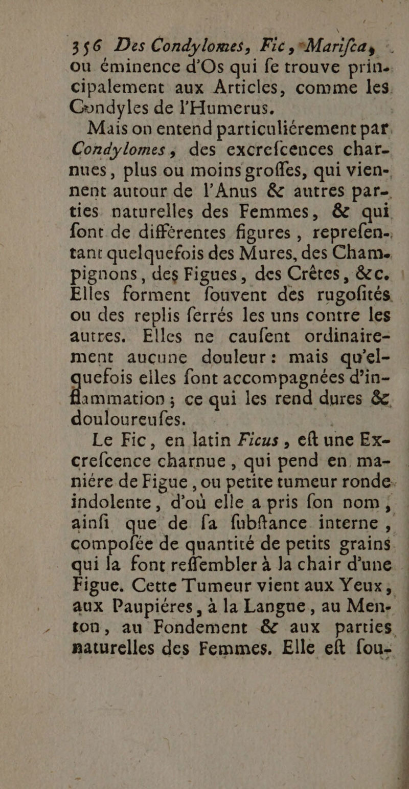 où éminence d'Os qui fe trouve prin. cipalemert aux Articles, comme les. Condyles de l'Humerus. | Mais on entend particuliérement par, Condylomes; des excrefcences char- nues, plus ou moins grofles, qui vien- nent autour de l’Anus &amp; autres par ties naturelles des Femmes, &amp; qui font de différentes figures , reprefen.. tant quelquefois des Mures, des Cham. pignons, des Figues, des Crêtes, &amp;c. Elles forment fouvent des rugofités ou des replis ferrés les uns contre les autres. Elles ne caufent ordinaire- ment aucune douleur: mais qu'el- FR elles font accompagnées d’in- ammation ; ce qui les rend dures &amp; douloureufes. | Le Fic, en latin Ficus, eft une Ex- crefcence charnue , qui pend en ma- niére de Figue , ou petite tumeur ronde. indolente, d’où elle a pris fon nom, ainfi que de fa fubftance interne, compofée de quantité de petits grains. qui la font reflembler à Ja chair d'une Figue. Cette Tumeur vient aux Yeux, : aux Paupiéres, à la Langue, au Men- : ton, au Fondement &amp; aux parties | naturelles des Femmes. Elle eft fou-