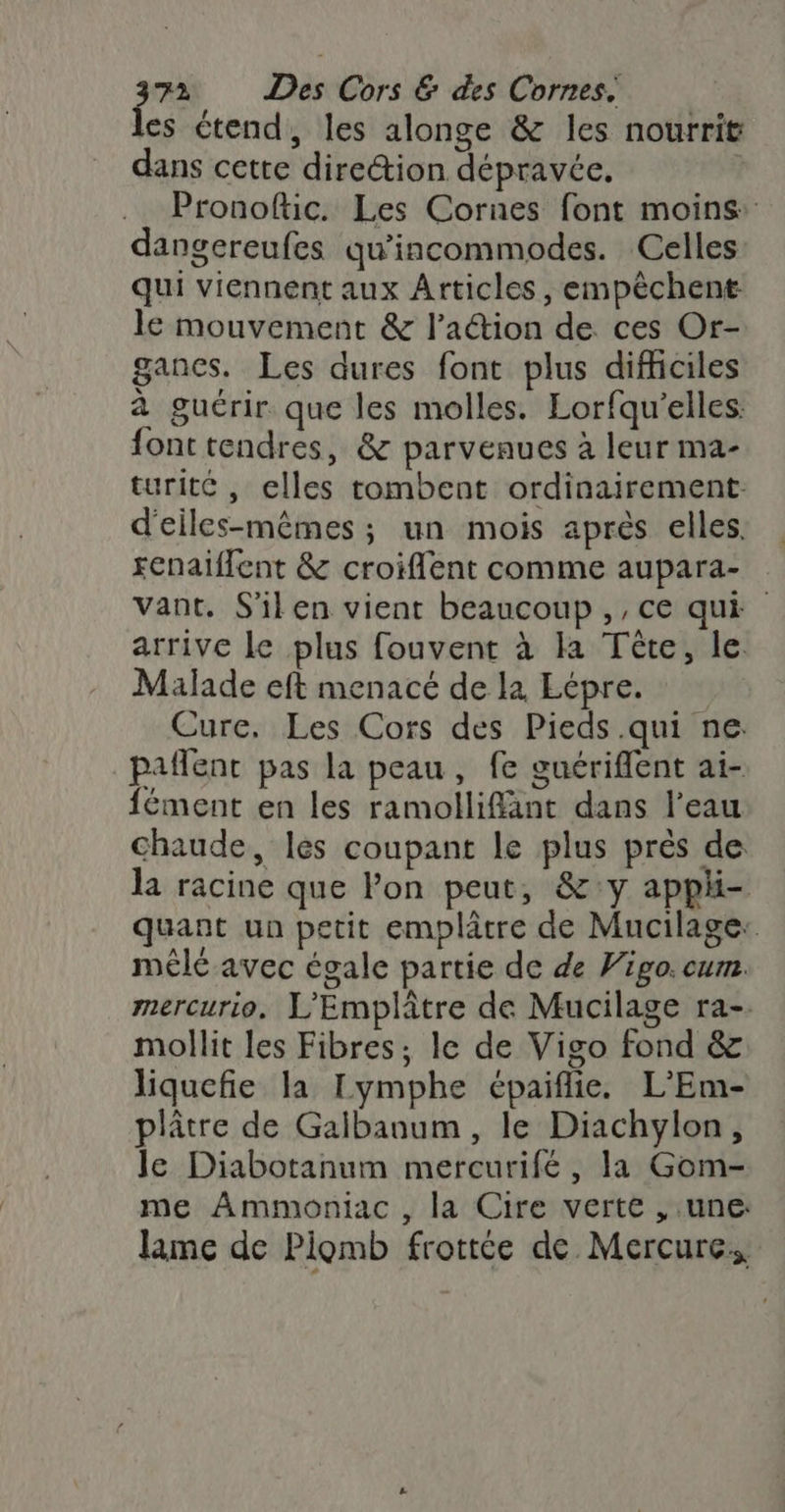 es étend, les alonge &amp; les nourrit dans cette direction dépravée, Pronoftic. Les Cornes font moins: dangereufes qu'incommodes. Celles: qui viennent aux Articles, empêchent le mouvement &amp; l’aétion de ces Or- gances. Les dures font plus difficiles à guérir que les molles. Lorfqu'’elles: font tendres, &amp; parvenues à leur ma- turite, elles tombent ordinairement: d'eiles-mêmes ; un mois après elles. renaiffent &amp; croiflent comme aupara- vant. S'ilen vient beaucoup ,, ce qui arrive Le plus fouvent à la Tête, le. Malade eft menacé de la Lépre. Cure, Les Cors des Pieds .qui ne palent pas la peau, fe guériflent ai- fément en les ramolliflänt dans l’eau Chaude, les coupant le plus près de la racine que lon peut, &amp;:y apphi- quant un petit emplâtre de Mucilage: mêle avec égale partie de de Vigo. cum. mercurio, L'Emplâtre de Mucilage ra-. mollit les Fibres, le de Vigo fond &amp; liquefie la Lymphe épaiflie. L’Em- plâtre de Galbanum , le Diachylon, le Diabotanum mercurifé, la Gom- me Ammoniac , la Cire verte , une: lame de Plomb frottée de Mercure.