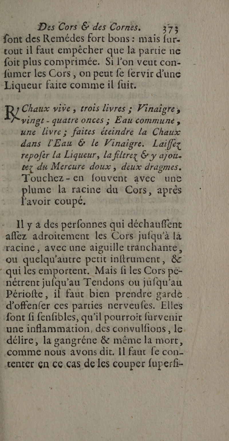 font des Remédes fort bons : mais fur- tout il faut empêcher que la partie ne foit plus comprimée. Si l’on veut con- fumer les Cors , on peut fe {ervir d’une Liqueur faire comme il fuit. Chaux vive, trois livres ; Vinaiïgre, “/ vingt - quatre onces ; Eau commune, une livre; faites éteindre La Chaux dans l'Eau &amp; le Vinaigre. Laiflez repofèr la Liqueur, la filtrez &amp; y ajou- tez du Mercure doux , deux dragmes. Touchez-en fouvent avec une plume la racine du Cors, après l'avoir coupé. Il y à des pérfonnes qui déchauffent aflez adroitement les Cors jufqu’à là racine, avec une aiguille tranchante, ou quelqu'autre petit inftrument, &amp; qui les emportent. Mais fi les Cors pé- nétrent jufqu’au Tendons ou jufqu’au Périofte, il faut bien prendre garde d’offenfer ces parties nerveufes. Elles font fi fenfibles, qu'il pourroit furvenir une inflammation, des convulfions, le. délire, la gangréne &amp; même la mort, comme nous avons dit. Il faut fe con- tenter Çn cc cas de les couper fuperfi-