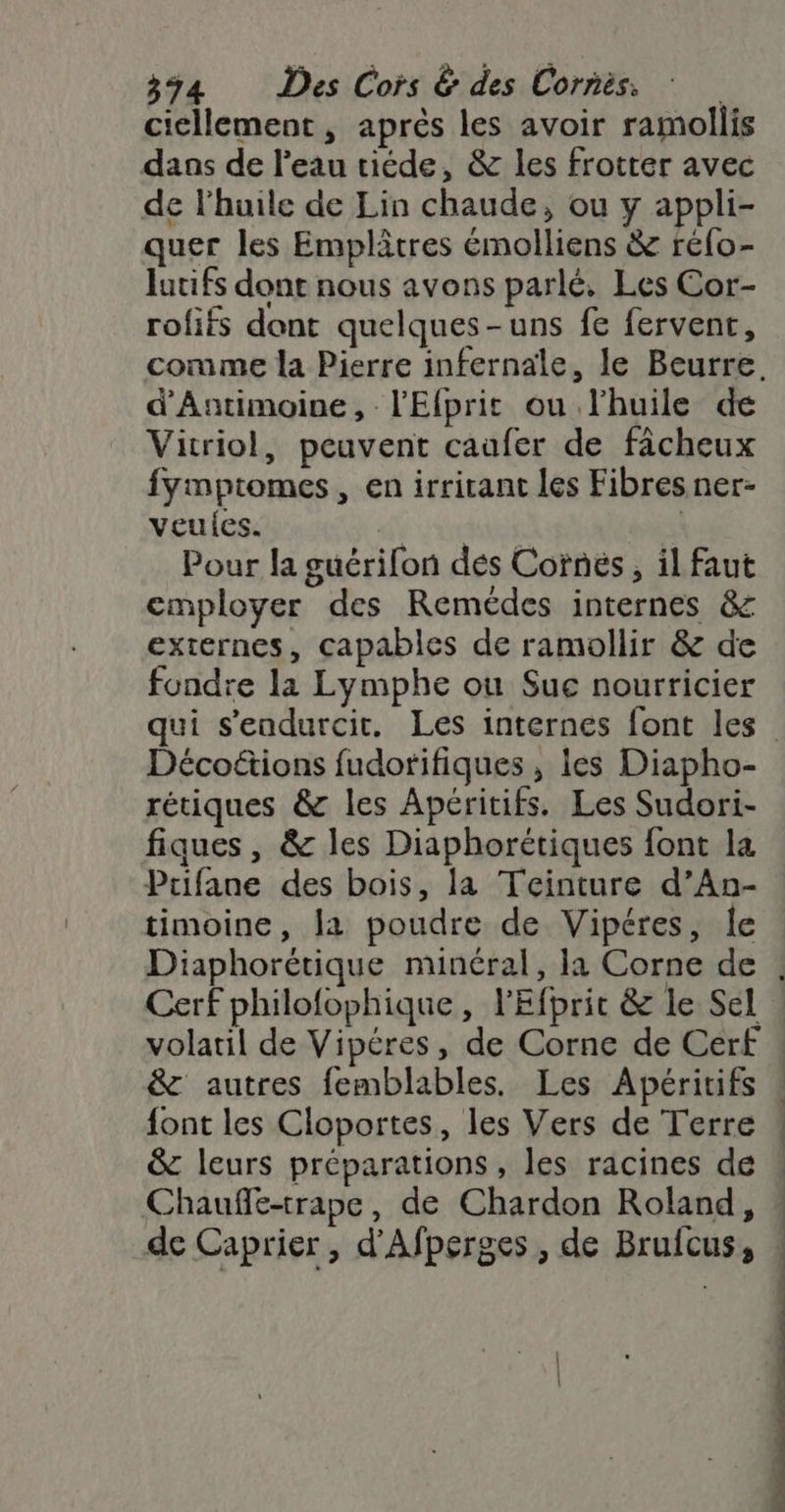 cicllement, après les avoir ramollis daos de l'eau tiéde, &amp; les frotter avec de l'huile de Lin chaude, ou y appli- quer les Emplâtres émolliens &amp; réfo- Jutifs dont nous avons parlé, Les Cor- rofifs dont quelques-uns fe fervent, d'Antimoine, l'Efprit ou l'huile de Vitriol, peuvent caufer de fâcheux fymptomes, en irritant les Fibres ner- veules. | Pour la guérifon dés Cornës, il faut employer des Remédes internes &amp; externes, capables de ramollir &amp; de fondre la Lymphe ou Sue nourricier Décoëétions fudorifiques , les Diapho- rétiques &amp; les Apéritifs. Les Sudori- fiques, &amp; les Diaphorétiques font la Prifane des bois, la Teinture d’An- timoine, la poudre de Vipéres, le Cerf philofophique, l'Efprit &amp; le Sel volatil de Vipéres, de Corne de Cerf &amp; autres femblables. Les Apéritifs &amp; leurs préparations, les racines de de Caprier, d'Afperges , de Brufcus, | + Re nn