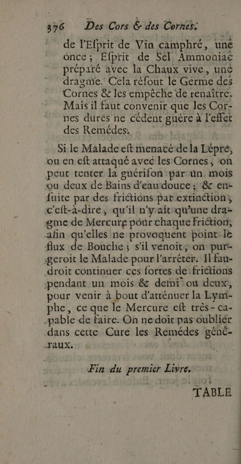 de l'Efprit de Vin camphré, une once; Éfprit de Sél. Ammoniaé préparé avec la Chaux vive, uné dragme. Cela réfout le Germe des Cornes &amp; les empêche de renaître. Mais il faut convenir que les Cor- nes durés ne cédent guérc à l'effet des Remédes. wi | Si le Malade eft menacé dela Etpré, ou en cft attaqué avec les Cornes, ‘on peut tenter la guérifon par ün. mois ou deux dé Bains d’eau douce ; &amp;z en: fuite par des fritions par extinétions c'eft-a-dire, qu'il n’y aitqu'une draz gme de Mercurg pôür chaque friétion, afin qu'elles ne provoquent point: le flux de Bouche; s’il venoit; on pur! geroit le Malade pour l’arrêter. Il fau- droit continuer ces fortes de friétions pendant un mois &amp; defni ou deux, pour venir à bout d’atténuer la Lym- phe, ce que le Mercure eft très - ca- -pable de faire. On ne doir pas oubliér dans cette Cure les Remédes génc- Taux. Wat, Fin du premier Livre, TABLE