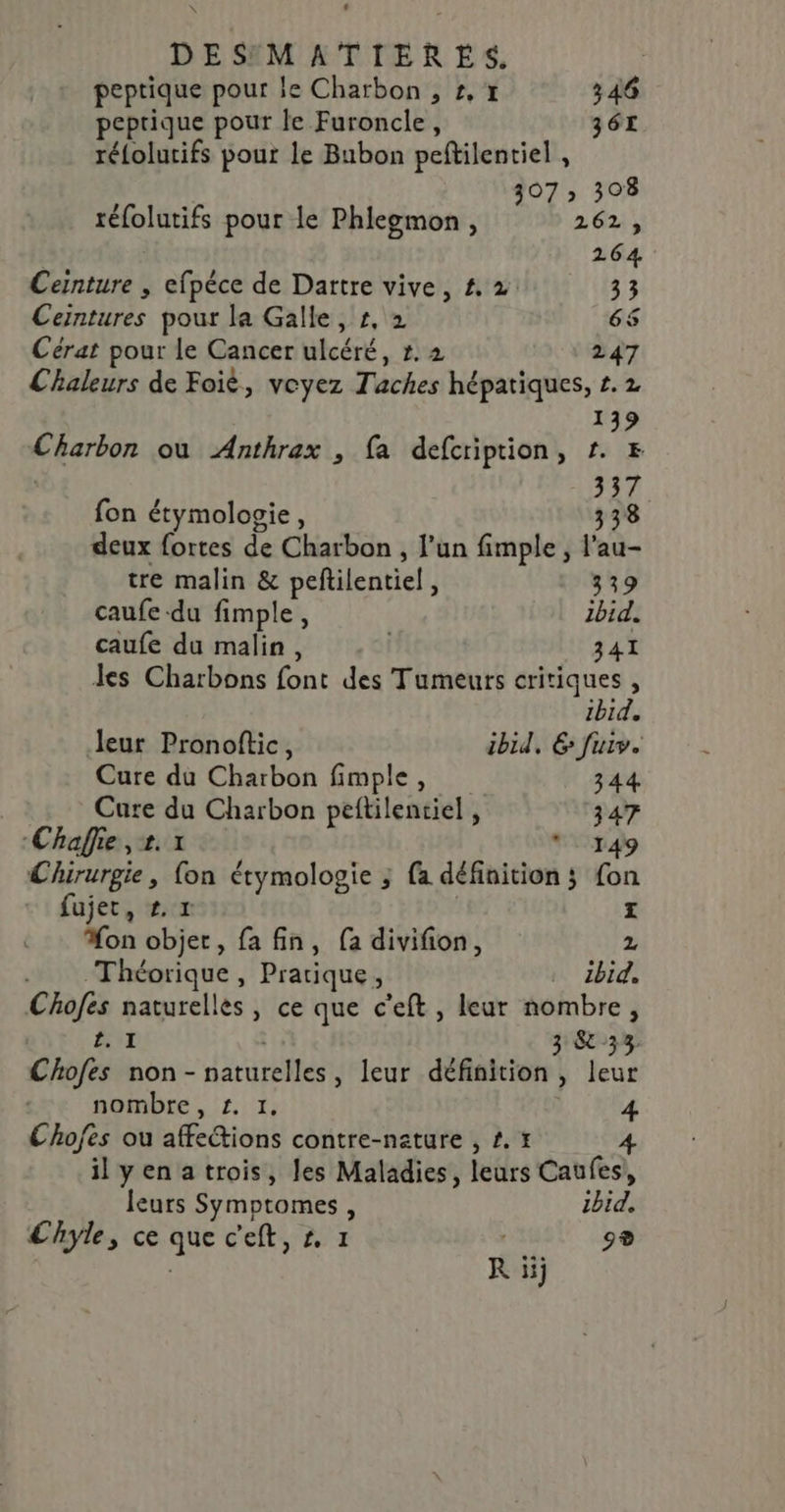 peptique pour le Charbon , £,# 346 peprique pour le Furoncle, 361 rélolutifs pour le Bubon peftilentiel , 307 308 téfolutifs pour le Phlegmon , 262, 264 Ceinture , efpéce de Dattre vive, #. 2 33 Ceintures pour la Galle, r, 2 65 Cérat pour le Cancer ulcéré, r. 2 247 Chaleurs de Foiè, voyez Taches hépatiques, £. 2 139 Charbon ou Anthrax , fa defcription, r. # 337 fon étymologie, 338 deux fortes de Charbon , l’un fimple , l'au- tre malin &amp; pefilentiel, 339 caufe du fimple, ibid. caufe du malin, | 341 les Charbons font des Tumeurs critiques , Ibid. leur Pronoftic, ibid, 6 fuir. Cure du Charbon fimple, 344 Care du Charbon peftilentiel , 347 Chaflie , 2. * 149 Chirurgie, fon étymologie ; {a définition ; fon fujet, +. r | | Mon objet, fa fin, [a divifion, 2 . Théorique, Pratique, ibid. Chofes naturelles, ce que c’eft, leur nombre, ENT | 3 &amp; 33 Chofes non- naturelles, leur définition, leur nombre, £. 1, 4 Chofes ou affections contre-nature , £.t ilyenatrois, les Maladies, leurs Caufes,, leurs Symptomes, Ibid. Chyle, ce que c'eft, #, 1 | 9® | R ii;