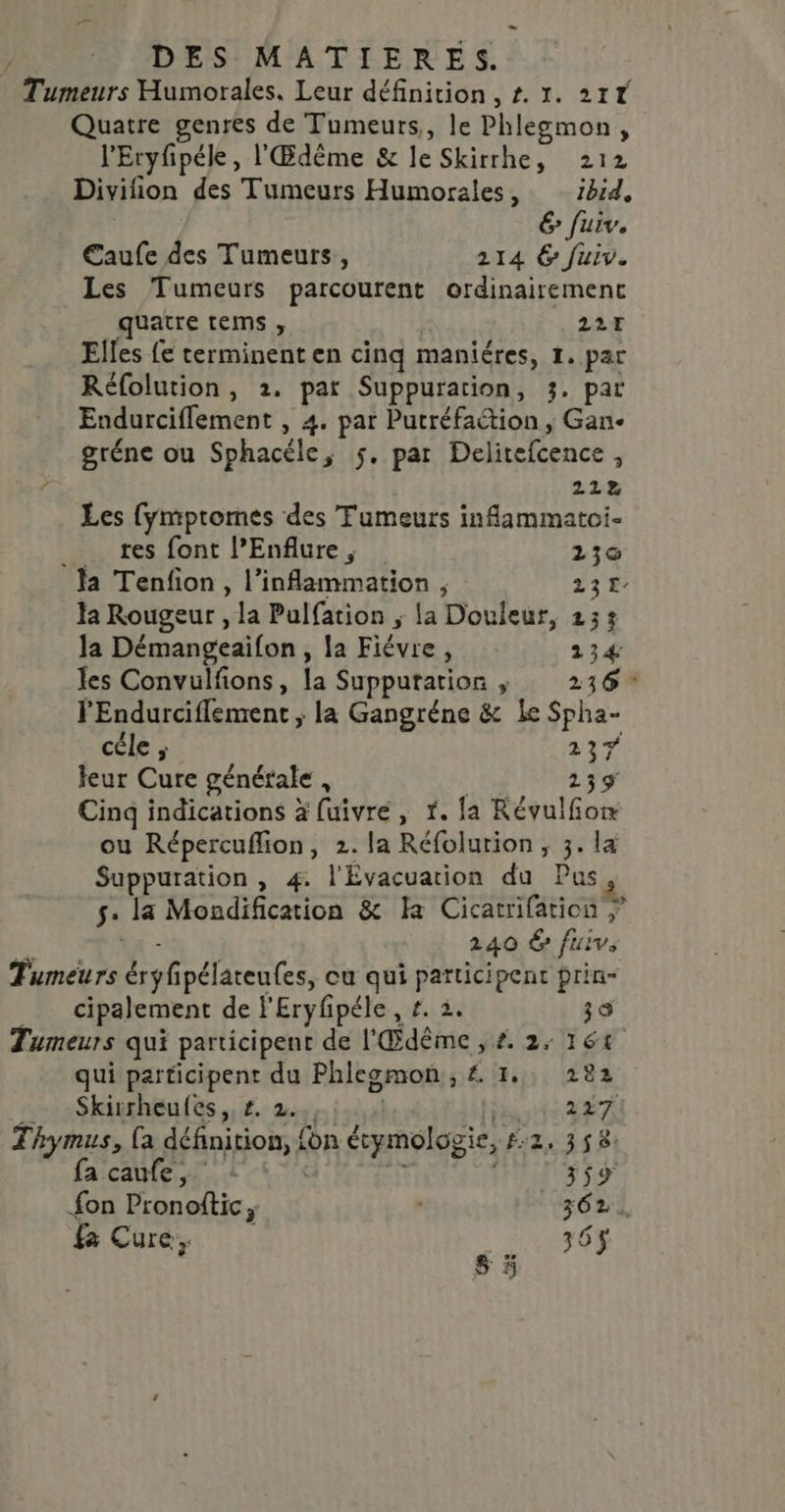 = DES MATIERES. Tumeurs Humorales. Leur définition, #. 1. 217 Quatre genres de Tumeurs, le Phlegmon, l'Eryfipéle, l'Œdême &amp; le Skirrhe, 212 Divifion des Tumeurs Humorales, ibid, 6 fuiv. €aufe des Tumeurs, 214 6 fuiv. Les Tumeurs parcourent ordinairement quatre tems , 227 Elles {e terminent en cinq maniéres, 1. par Réfolution, 2. par Suppuration, 3. par Endurciflement , 4. par Putréfaétion , Gan- gréne ou Sphacéle, 5. par Delitefcence , 222 Les [ympromes des Tumeurs infammatoi- res font l’Enflure, 130 la Tenfion , l’inflammation , 23 la Rougeur , la Pulfation ; la Douleur, 233 la Démangeaifon , la Fiévre, 134 les Convulfons, la Supputation ; 236: l'Endurciflement ; la Gangréne &amp; Le Spha- _céle ; 23% leur Cure générale , 139 Cinq indications à fuivre, 1. la Révulfom ou Répercuflion, 2. la Réfolurion ;, 3. la Suppuration , 4. l'Évacuarion du Pus 5: la Mondification &amp; Ha Cicatrifation \x - 240 6 fuivs Tumeurs éryfipélateutes, ou qui participent prin“ _ cipalement de l'Eryfpéle, #. 3. 39 Tumeurs qui participent de l'Œdême , £. 2, 161 qui participent du Phleomon, £ 1, 282 _ Skisrheufes,,#. 2,, TRE A Thymus, {a définition, {on étymologie, #2. 358. faïcaine td x Ti 359 fon Pronoftic, 362. Cure, 36$ s 5