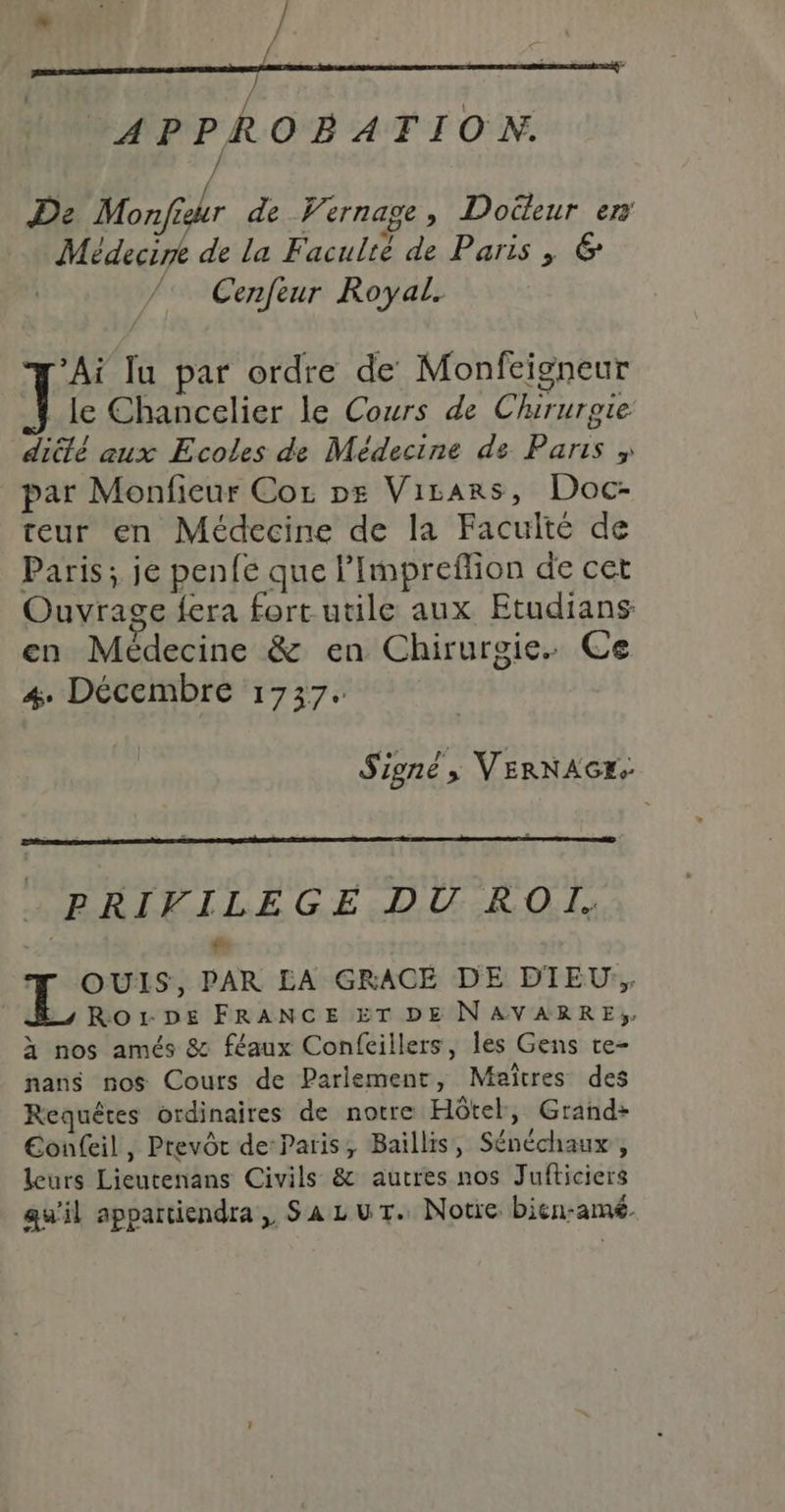 M / APPROBATION. De Monjfisur de Vernage, Docteur en Médecine de la Faculté de Paris ; &amp; Cenfeur Royal. ‘Ai lu par ordre de Monfeigneur le Chancelier le Cours de Chirurgie dicté aux Ecoles de Médecine de Paris &gt; par Monfieur Cor ps Virars, Doc- reur en Médecine de la Faculté de Paris; je penfe que l’Impreffion de cet Ouvrage fera fort utile aux Etudians en Médecine &amp; en Chirurgie. Ce 4. Décembre 1737. Signé, VERNAGE. PRIVILEGE DU ROÏI. À g- OUIS, PAR LA GRACE DE DTEU; ms RorDE FRANCE ET DE NAVARRE. à nos amés 8 féaux Confcillers, les Gens te- nans nos Cours de Parlement, Maîtres des Requêtes ordinaires de notre Hôtel, Grand: Eonfeil, Prevôt de-Paris, Baillis, Sénéchaux , leurs Lieutenans Civils &amp; autres nos Jufticiers qu'il appartiendra, SazuT. Notre bien-amé.