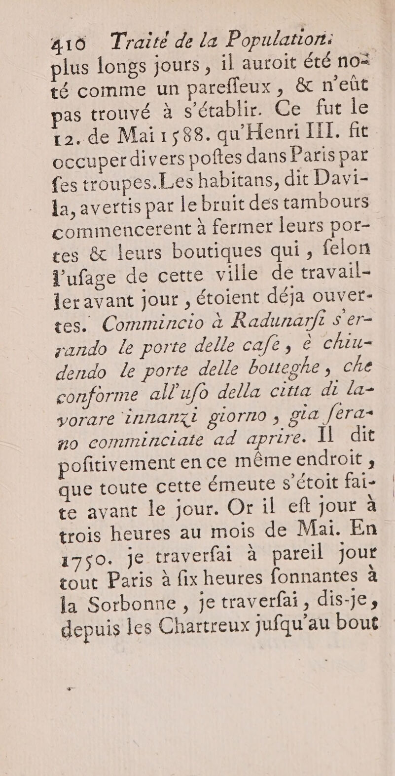 plus longs jours, il auroit été no< té comme un pareffleux, &amp; n'eût as trouvé à s'établir. Ce fut le 12. de Mai1588. qu Henri HIT. fit occuperdivers poftes dans Paris par {es troupes.Les habitans, dit Davi- la, avertis par le bruit des tambours commencerent à fermer leurs por- es &amp; leurs boutiques qui, felon l'ufage de cette ville de travail- leravant jour , étoient déja ouver- tes. Commincio à Radunarfi s'er- rando le porte delle cafe, è chiu- dendo Le porte delle botteghe, che conforme all'ufo della citta di la- vorare innanxi giorno ; gta fera no comminciate ad aprire. Il dit pofitivement en ce même endroit , que toute cette émeute s’étoit fai- te avant le jour. Or il eft jour à trois heures au mois de Mai. En 1750. je traverfai à pareil jour tout Paris à fix heures fonnantes à la Sorbonne , je traverfai, dis-je, depuis les Chartreux jufqu'au bout