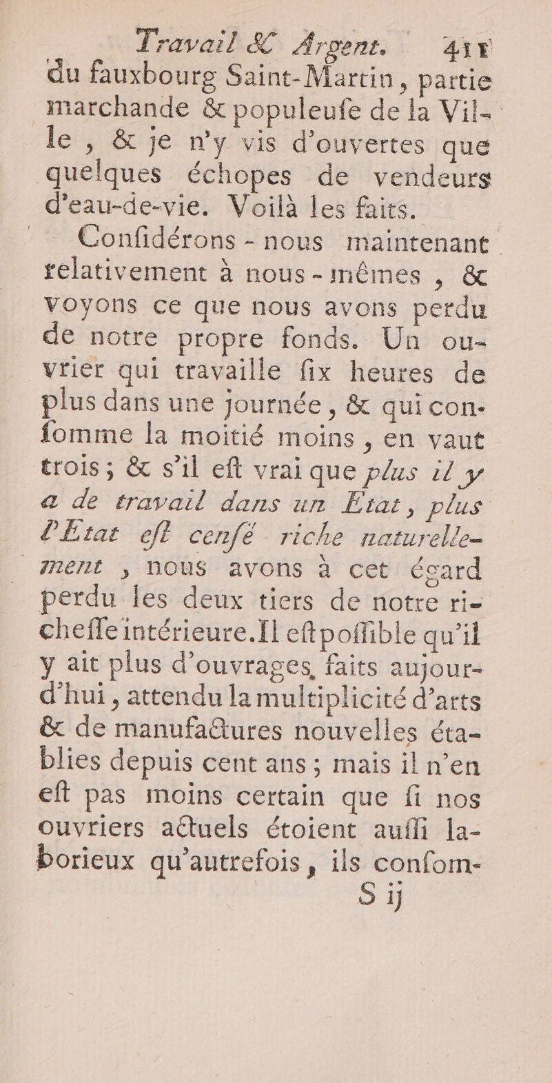 du fauxbourg Saint-Martin, partie marchande &amp; populeufe de la Vil- le , &amp; je n’y vis d’ouvertes que quelques échopes de vendeurs d'eau-de-vie. Voilà les faits. Confidérons - nous maintenant télativement à nous-mêmes , &amp; voyons ce que nous avons perdu de notre propre fonds. Un ou- vrier qui travaille fix heures de plus dans une journée , &amp; qui con. fomme la moitié moins , en vaut trois; &amp; s’il eft vrai que plus il y a de travail dans un Etat, plus l'Etat ft cenfé riche naturelle- nent ; NOUS avons à cet écard perdu Îles deux tiers de notre ri- cheffe intérieure.[l eftpoffible qu’il y ait plus d'ouvrages, faits aujour- d’hui , attendu la multiplicité d’arts &amp; de manufatures nouvelles éta- blies depuis cent ans; mais il n’en eft pas moins certain que fi nos ouvriers actuels étoient aufli |a- borieux qu’autrefois, ils confom- Si