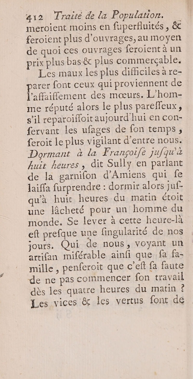 meroient moins en fuperfluités , & feroient plus d'ouvrages, au moyen de quoi ces ouvrages feroient à un prix plus bas ét plus commercçable. Les maux les plus difhciles à re- parer font ceux qui proviennent de l'affaifement des mœurs. L'hom- me réputé alors le plus pareffeux, s’il reparoïfloit aujourd'hui en con- fervant les ufages de fon temps, feroit Le plus vigilant d'entre nous. Dormant à la Françoife jufqwa huit heures , dit Sully en parlant de la garnifon d'Amiens qui fe laiffa furprendre : dormir alors juf- qu'à huit heures du matin étoit . une lâcheté pour un homme du monde. Se lever à cette heure-là eft prefque une fingularité de nos jours. Qui de nous, voyant un artifan miférable ainfi que fa fa- mille , penferoit que c’ef fa faute de ne pas commencer fon travail dès les quatre heures du matin & Les vices & les vertus font de