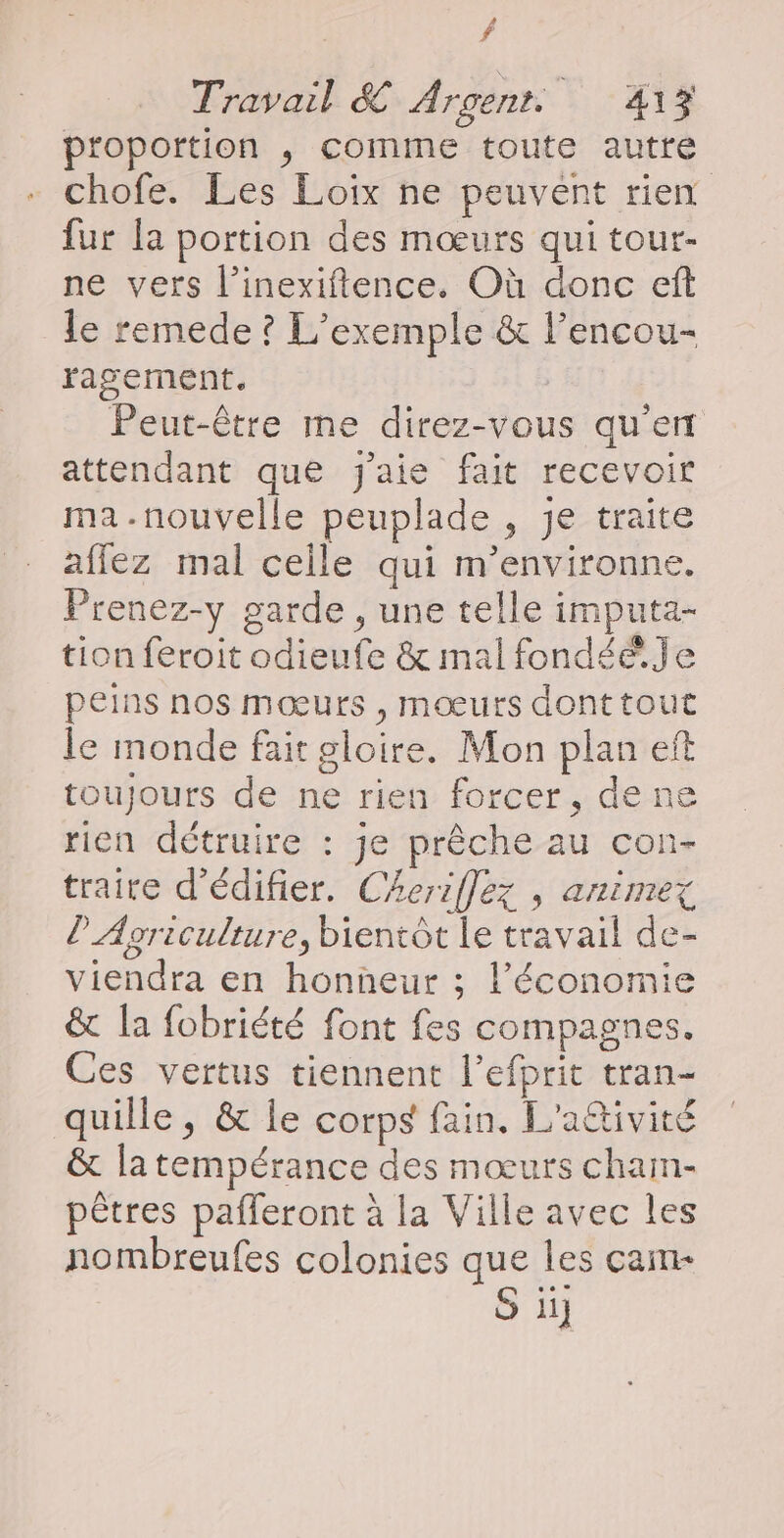 f Travail & Argent. LrAte proportion ,; comme toute autre chofe. Les Loix ne peuvent rien fur la portion des mœurs qui tour- ne vers l’inexiftence. Où donc eft Le remede ? L'exemple & l’encou- ragement. Peut-être me direz-vous qu'en attendant que j'aie fait recevoir ma-.nouvelle peuplade , je traite affez mal celle qui m’environne. Prenez-y garde , une telle imputa- tion feroit odieufe & mal fondée. Je peins nos mœurs , mœurs donttout le monde fait gloire. Mon plan eft toujours de ne rien forcer, de ne rien détruire : je prêche au con- traire d'édifier. Cheriflez , animex l'Agriculture, bientôt le travail de- viendra en honneur ; l’économie & la fobriété font fes compagnes. Ces vertus tiennent l’efprit tran- quille , & le corps fain. L'attivité & latempérance des mœurs cham- pêtres pafleront à la Ville avec les nombreufes colonies que les cam S ü
