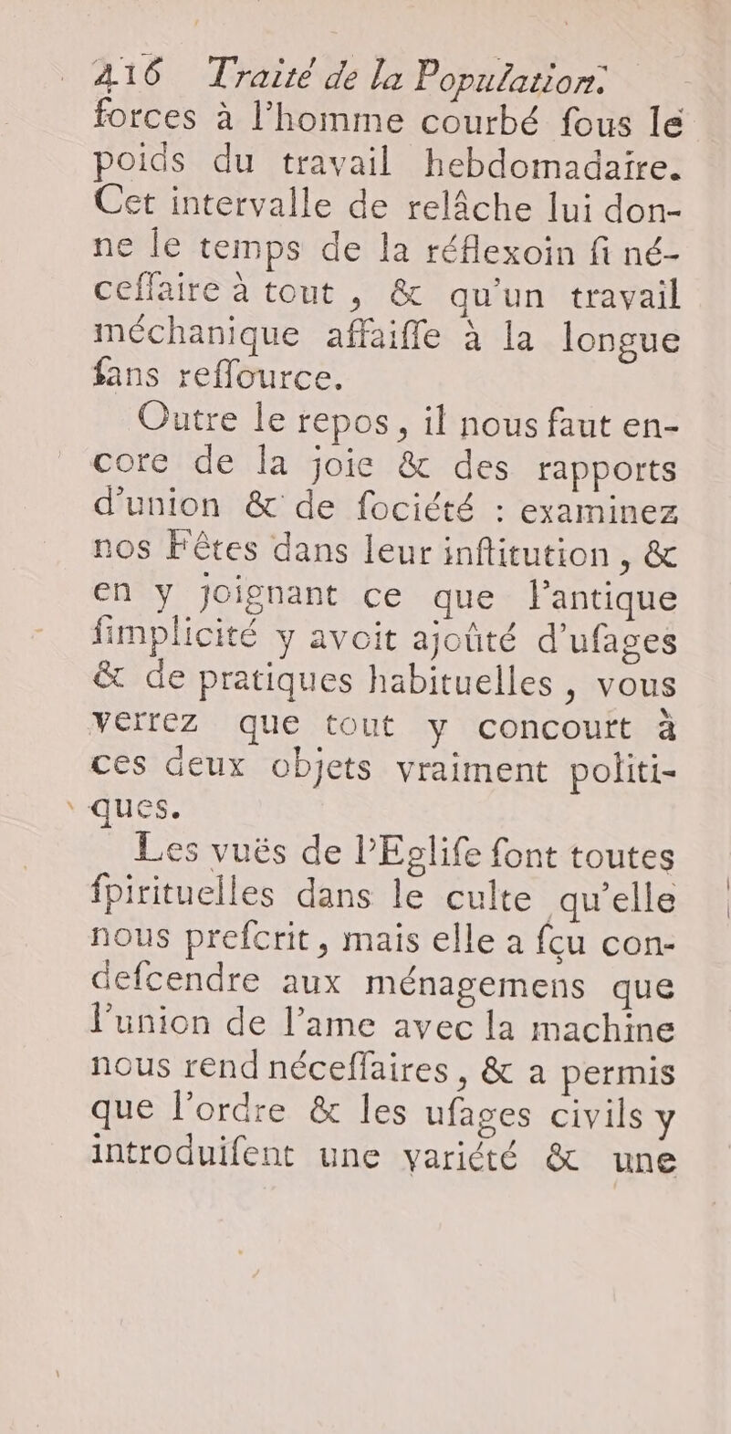 ae forces à l’homme courbé fous le poids du travail hebdomadaire. Cet intervalle de relâche lui don- ne le temps de la réflexoin fi né- ceffaire à tout , & qu'un travail méchanique affaiffle à la longue fans reflource. Outre le repos, il nous faut en- core de la joie & des rapports d'union & de fociété : examinez nos Fêtes dans leur infitution , & en y joignant ce que l'antique fimplicité y avoit ajoûté d’ufages & de pratiques habituelles, vous verrez que tout y concoutt à ces deux objets vraiment politi- Les vuës de l’Eolife font toutes fpirituelles dans le culte qu’elle nous prefcrit, mais elle a fu con- defcendre aux ménagemens que l’union de l’ame avec la machine nous rend néceflaires, & a permis que l'ordre & les ufages civils y introduifent une variété & une