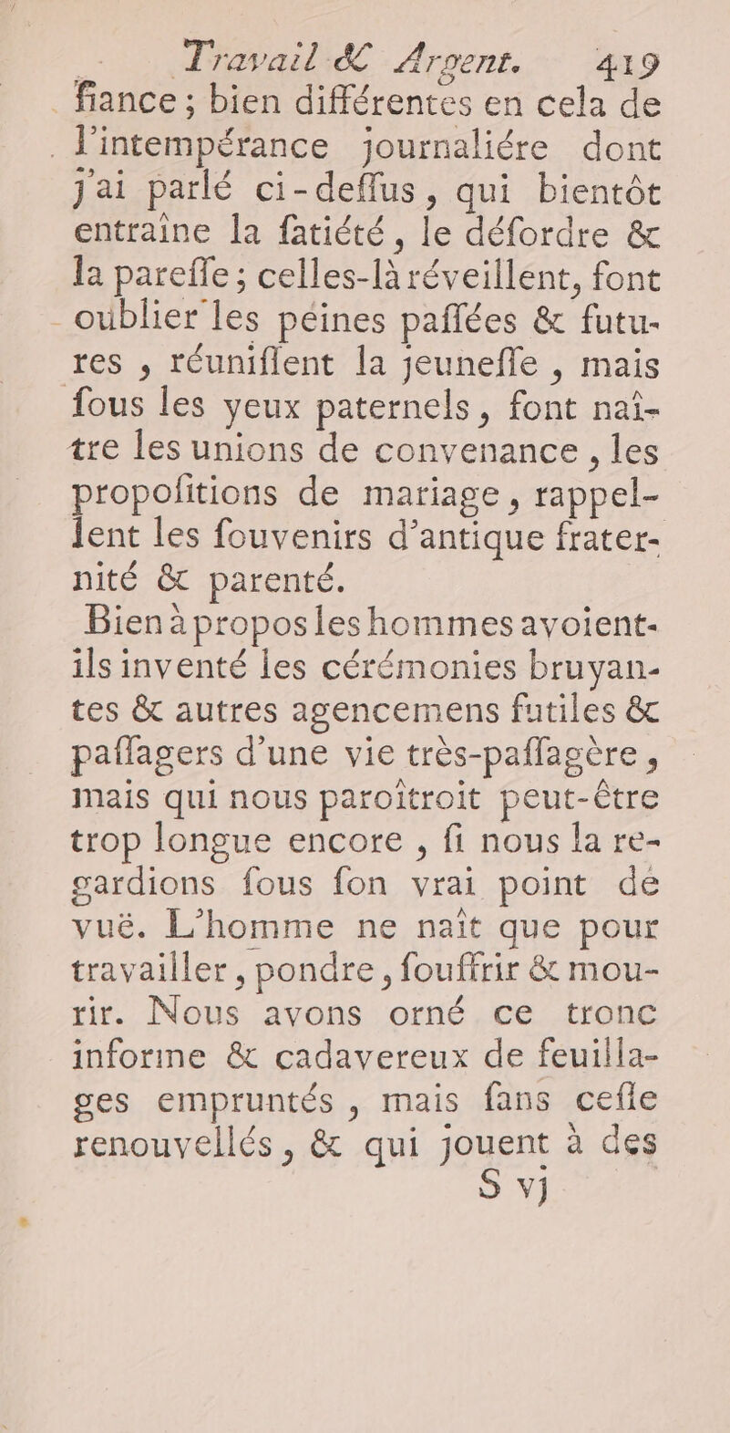 _fiance ; bien différentes en cela de _J'intempérance journaliére dont j'ai parlé ci-deflus, qui bientôt entraine la fatiété, le défordre &amp; la pareffe ; celles-là réveillent, font - oublier les péines pañlées &amp; futu- res , réuniflent la jeunefle , mais fous les yeux paternels, font naî- tre les unions de convenance , les propolitions de mariage, rappel- Jent les fouvenirs d’antique frater- nité &amp; parenté. Bien à propos les hommes avoient- ils inventé les cérémonies bruyan- tes &amp; autres agencemens futiles &amp; paflagers d’une vie très-paflagère, mais qui nous paroîtroit peut-être trop longue encore , fi nous la re- gardions fous fon vrai point de vuë. L'homme ne nait que pour travailler, pondre, fouffrir &amp; mou- tir. Nous avons orné ce tronc informe &amp; cadavereux de feuilla- ges empruntés , mais fans cefle renouvellés, &amp; qui Jen à des V]