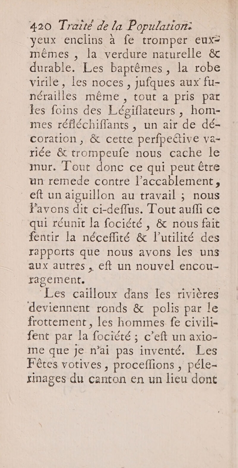 yeux enclins à fe tromper eux= mêmes , la verdure naturelle &amp; durable. Les baptêmes, la robe virile, les noces, jufques aux fu- nérailles même, tout a pris pat les foins des Lépiflateurs, hom- mes réfléchiffants , un air de dé- coration , &amp; cette perfpeëtive va- riée &amp; trompeufe nous cache le mur. Tout donc ce qui peut être un remede contre l’accablement, eft un aiguillon au travail ; nous Pavons dit ci-deflus. T'out aufli ce qui réunit la fociété , &amp; nous fait fentir la néceflité &amp; l’utilité des rapports que nous avons les uns aux autres, eft un nouvel encou- ragement. | | Les cailloux dans les rivières deviennent ronds &amp; polis par le frottement , les hommes fe civili- fent par la fociété ; c’eft un axio- me que je n'ai pas inventé. Les Fêtes votives, proceflions , péle- tinages du canton en un lieu dont