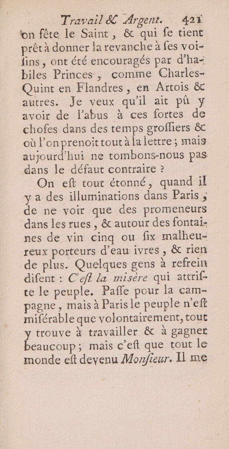 on fête le Saint, &amp; qui fe tient prêt à donner la revanche à fes voi- fins, ont été encouragés par d'ha+ biles Princes, comme Charles- Quint en Flandres, en Artois &amp; autres. Je veux qu'il ait pù y avoir de l'abus à ces fortes de chofes dans des temps grofliers &amp; où l’onprenoittout à la lettre ; mais aujourd'hui ne tombons-nous pas dans le défaut contraire ? On eft tout étonné, quand il y a des illuminations dans Paris ; de ne voir que des promeneurs dans les rues , &amp; autour des fontai- nes de vin cinq ou fix malheu- reux porteurs d’eau ivres , &amp; rien de plus. Quelques gens à refrein difent : C’ef£ la misère qui attrif- te le peuple. Paffe pour la cam- pagne, mais à Paris le peuple n'eft miférable que volontairement, tout y trouve à travailler &amp; à gagner beaucoup; mais c’eft que tout le monde eft deyenu Monfieur. Il me