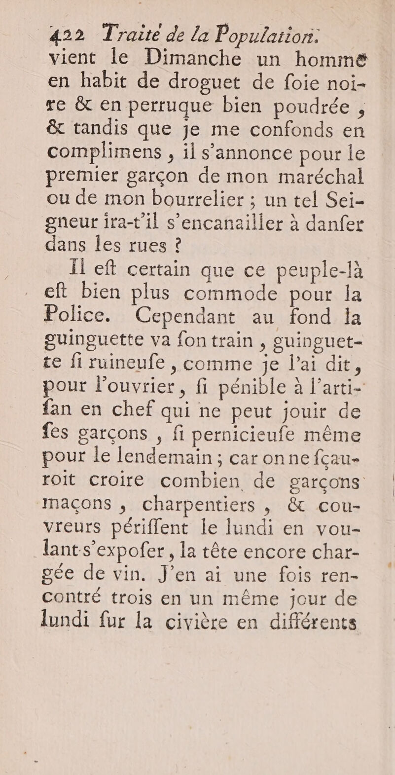 vient le Dimanche un homme en habit de droguet de foie noi- re &amp; en perruque bien poudrée , &amp; tandis que je me confonds en complimens , il s'annonce pour le premier garçon de mon maréchal ou de mon bourrelier ; un tel Sei- gneur ira-t'il s’encanailler à danfer dans les rues ? Il eft certain que ce peuple-là eft bien plus commode pour la Police. Cependant au fond la guinguette va fontrain , guinguet- te fi ruineufe , comme je l'ai dit, pour l’ouvrier, fi pénible à l’arti- fan en chef qui ne peut jouir de fes garçons , fi pernicieufe même pour le lendemain ; car onnefcau- roit croire combien de garçons maçons , charpentiers , &amp; cou- vreurs périflent le lundi en vou- lants’expofer , la tête encore char- gée de vin. J’en ai une fois ren- contré trois en un même jour de lundi fur la civière en différents