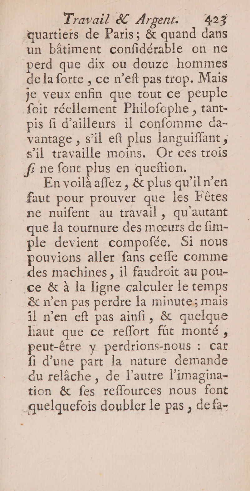 quartiers de Paris; &amp; quand dans un bâtiment confidérable on ne perd que dix ou douze hommes de la forte , ce n’eft pas trop. Mais _ je veux enfin que tout ce peuple foit réellement Philofophe, tant- pis fi d’ailleurs il confomme da- vantage , s’il eft plus languiffant, s’il travaille moins. Or ces trois f; ne font plus en queftion. En voilà aflez, &amp; plus qu'iln’en faut pour prouver que les Fêtes ne nuifent au travail, qu autant que la tournure des mœurs de fim- ple devient compofée. Si nous pouvions aller fans cefle comme des machines, il faudroit au pou- ce &amp; à la ligne calculer le temps &amp; n’en pas perdre la minute; mais il n’en eft pas ainfi, &amp; quelque haut que ce reflort fût monté, peut-être y perdrions-nous : çar fi d’une part la nature demande du relâche, de l’autre l’imagina- tion &amp; fes reflources nous font quelquefois doubler le pas , de fa-