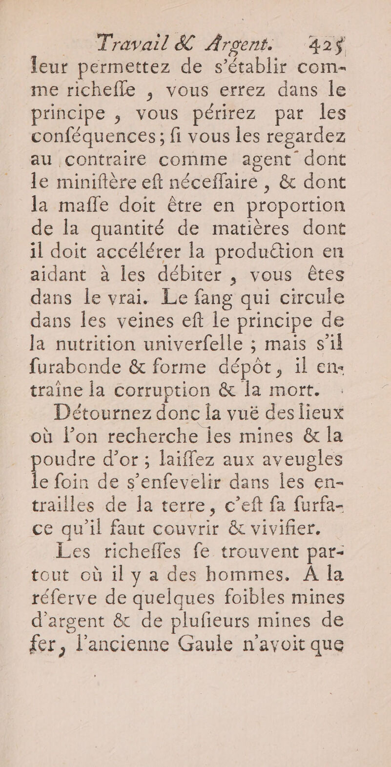 leur permettez de s'établir com- me richefle ; vous errez dans Île principe , vous périrez par les conféquences ; fi vous les regardez au contraire comme agent dont le miniftère eft néceffaire , &amp; dont la mafle doit être en proportion de la quantité de matières dont il doit accélérer la produttion en aidant à les débiter , vous êtes dans le vrai. Le fang qui circule dans les veines eft le principe de la nutrition univerfelle ; mais s’il furabonde &amp; forme dépôt, il en« traine [a corruption &amp; la mort. Détournez donc la vuë des lieux où l’on recherche Îes mines &amp; la poudre d’or ; laïiffez aux aveugles le foin de s’enfevelir dans les en- trailles de la terre, c’eft fa furfa- ce qu’il faut couvrir &amp; vivifier. Les richefles fe trouvent par- tout où il y a des hommes. A la réferve de quelques foibles mines d'argent &amp; de plufieurs mines de fer, l’ancienne Gaule n'avoit que