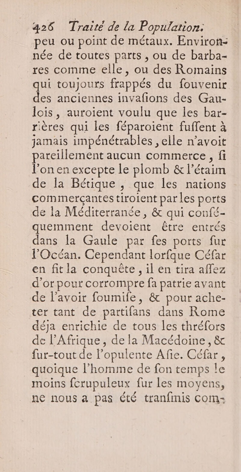peu ou point de métaux. Environ- née de toutes parts , ou de barba- res comme elle, ou des Romains qui toujours frappés du fouvenir des anciennes invafions des Gau- lois, auroient voulu que les bar- rières qui les féparoient fuffent à jamais impénétrables , elle n’avoit pareillement aucun commerce, fi l’on en excepte le plomb &amp; l’étaim de la Bétique , que les nations commerçantes tiroient par Les ports de la Méditerranée, &amp; qui confé- quemment devoient être entrés dans la Gaule par fes ports fur l'Océan. Cependant lorfque Céfar en fitla conquête, il en tira affez d’or pour corrompre fa patrie avant de l'avoir foumife, &amp; pour ache- ter tant de partifans dans Rome déja enrichie de tous les thréfors de l’Afrique, de la Macédoine, &amp; fur-tout de l’opulente Afie. Céfar, quoique l’homme de fon temps Île moins fcrupuleux fur les moyens, ne nous a pas Été tranfmis com: