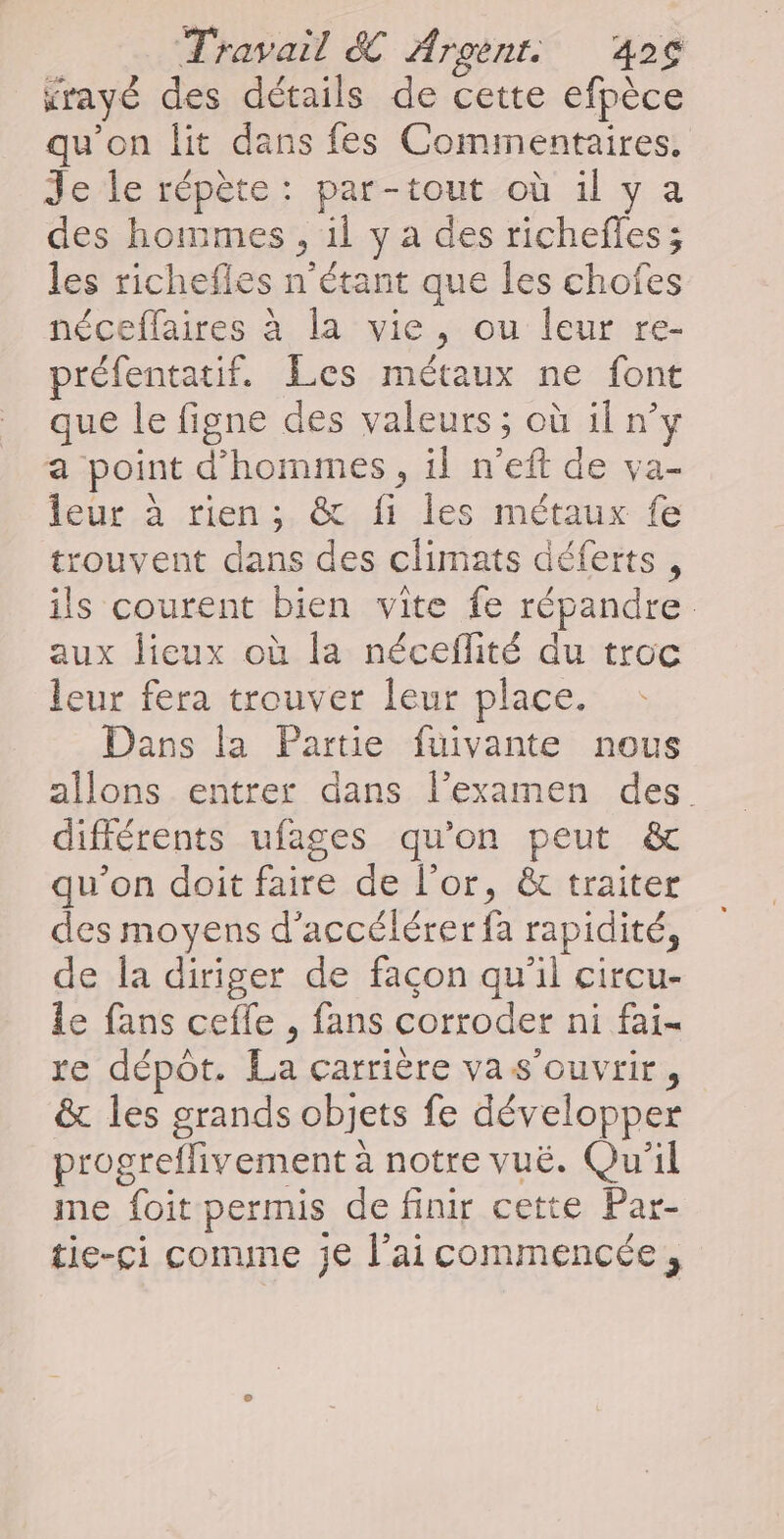 rayé des détails de cette efpèce qu'on lit dans fes Commentaires. Je le répète: par-tout où il y a des hommes , il y à des richefles; les richefles n'étant que les chofes néceflaires à la vie, ou leur re- préfentatif. Les métaux ne font que le figne des valeurs ; où il n’y a point d'hommes, il n’eft de va- leur à rien; &amp; fi les métaux fe trouvent dans des climats déferts , ils courent bien vite fe répandre aux lieux où la néceflité du troc leur fera trouver leur place. Dans la Partie fuivante nous allons entrer dans l'examen des différents ufages qu'on peut &amp; qu’on doit faire de l'or, &amp; traiter des moyens d'accélérer fa rapidité, de la diriger de facon qu’il circu- le fans ceffe , fans corroder ni fai- re dépôt. La carrière vas’ouvrir, &amp; les grands objets fe développer progreflivement à notre vuë. Qu'il me foit permis de finir cette Par- tie-ci conne je l’ai commencée,