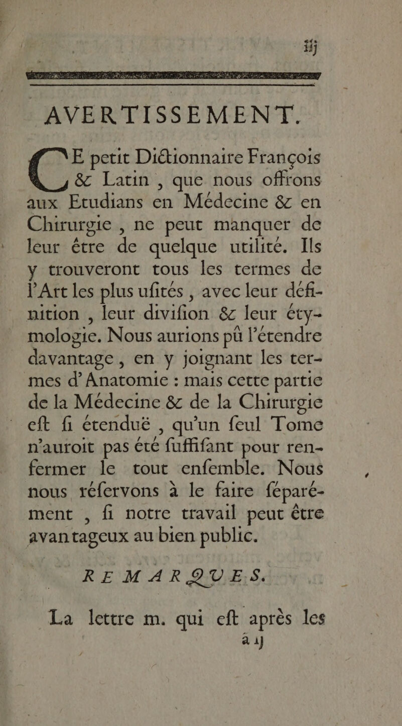 AVERTISSEMENT. E petit Diétionnaire François &amp; Latin , que nous offrons aux Etudians en Médecine &amp; en Chirurgie , ne peut manquer de leur être de quelque utilité. Ils y trouveront tous les termes de l'Art les plus ufités , avec leur dcfi- nition , leur divifion &amp; leur éty- mologie. Nous aurions pü l'étendre davantage , en y joignant les ter- mes d' Anatomie : mais cette partie de la Médecine &amp; de la Chirurgie eft fi étendué , qu'un feul Tome n'auroit pas cte fuffifant pour ren- fermer le tout enfemble. Nous nous réfervons à le faire féparé- ment , fi notre travail peut étre avantageux au bien public. REMARQUES. La lettre m. qui cft après les a 1J