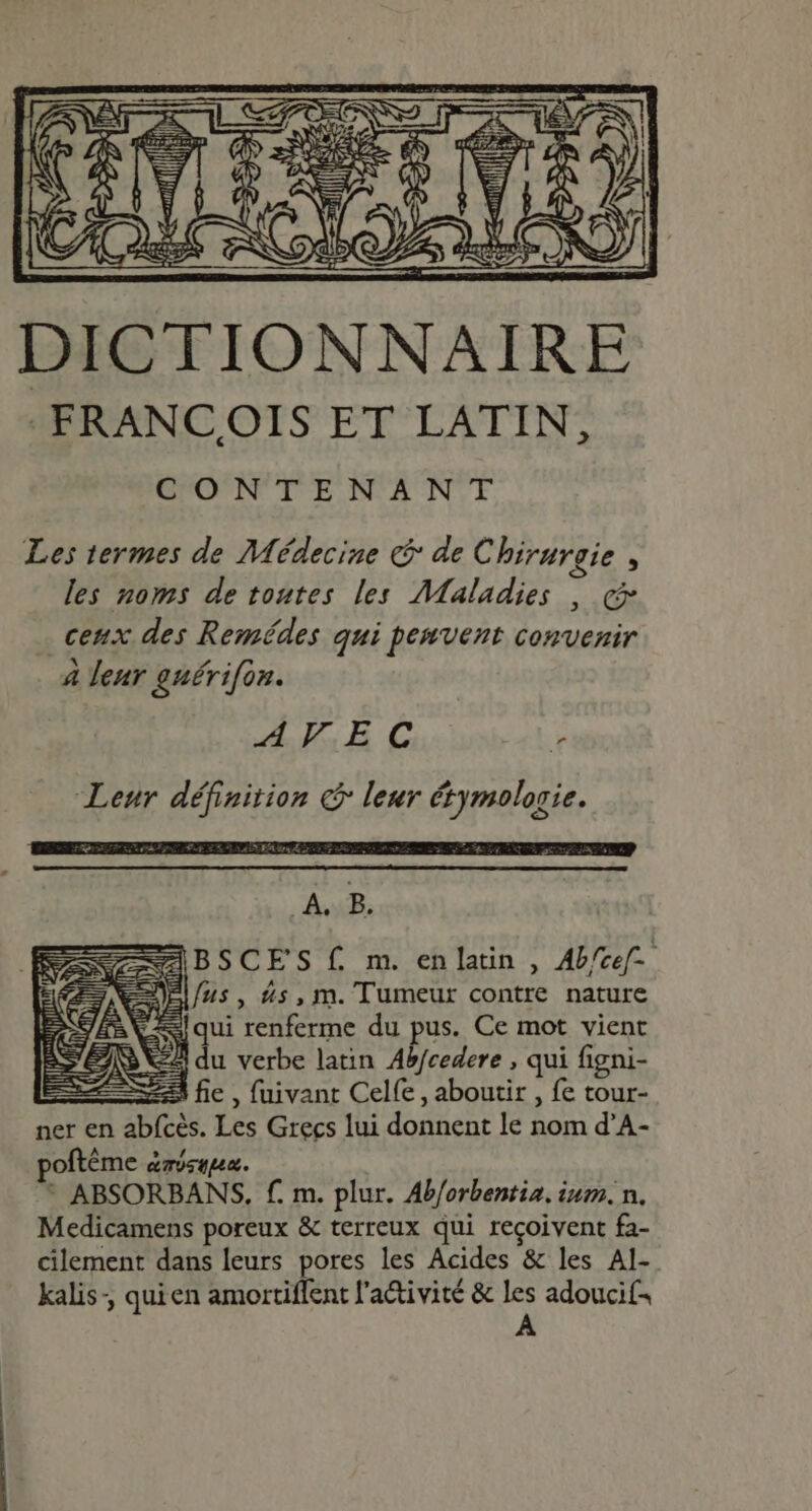 FRANCOIS ET LATIN, Les termes de Médecine &amp; de Chirurgie, les noms de toutes les Maladies , cx ceux des Remédes qui penvent convenir à leur guérifon. AV.E C  H ^ AM! » H Leur définition c leur étymolorie. Medi, ZBSCES f m. enlatin , Abf/cef-.- Bus, 4s,m. Tumeur contre nature s Vs qui renferme du pus. Ce mot vient S EN t du verbe latin Ab/cedere , qui figni- À fie , fuivant Celfe , aboutir , fe tour- ner en abfcès. Les Grecs lui donnent le nom d'A- oftéme &amp;zsspa. * ABSORBANS. f. m. plur. Ab/orbentia. ium. n. Medicamens poreux &amp; terreux qui recoivent fa- cilement dans leurs pores les Acides &amp; les Al- kalis-; quien amortiflent l'activité &amp; les adoucif4 À