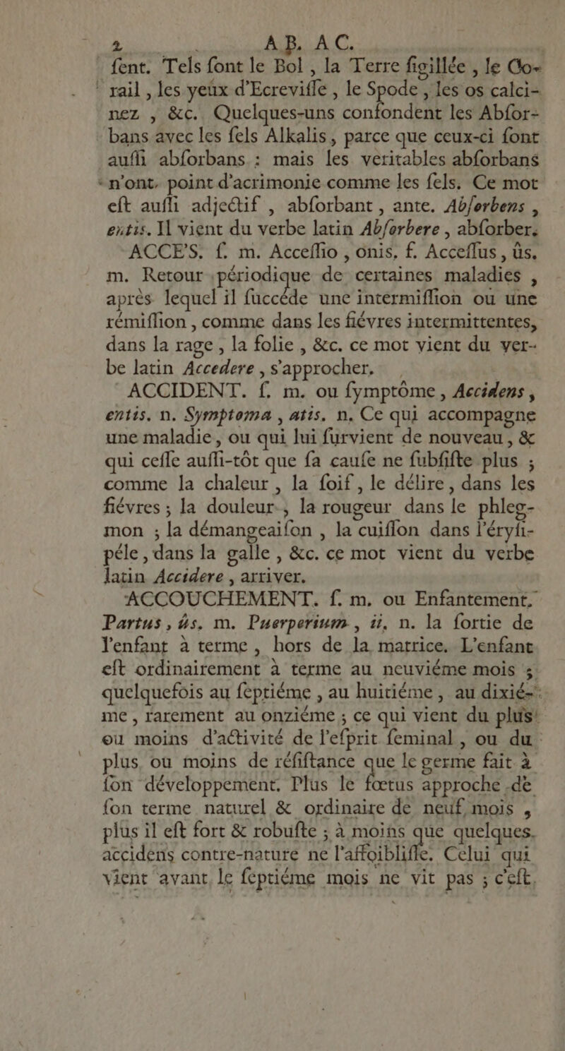 M AB. AC. . fent. Tels font le Bol , la Terre figillée , le Co- rail , les yeux d'Ecrevitfe , le Spode , les os calci- nez , &amp;c. Quelques-uns confondent les Abfor- bans avec les fels Alkalis, parce que ceux-ci font auf abforbans : mais les veritables abforbans - n'ont, point d'acrimonie comme les fels. Ce mot eft aufli adjeQtif , abforbant , ante. Ab/erbens , extis, Il vient du verbe latin Ab/orbere , abforber. ACCES. f. m. Acceffio , onis, f£. Acceffus , üs. m. Retour périodique de certaines maladies , aprés lequel il fuccêde une intermiffion ou une rémiffion , comme dans les fiévres intermittentes, dans la rage , la folie , &amp;c. ce mot vient du ver- be latin Accedere , s'approcher, ACCIDENT. f. m. ou fymptóme , Aecidens , entis. n. Symptoma , atis. n. Ce qui accompagne une maladie, ou qui lui furvient de nouveau, &amp; qui cefle aufli-tôt que fa caufe ne fubfifte plus ; comme la chaleur , la foif, le délire, dans les fiévres ; la douleur, la rougeur dans le phleg- mon ; la démangeaifon , la cuiflon dans l'éryi- péle, dans la galle , &amp;c. ce mot vient du verbe latin Accidere , arriver. ACCOUCHEMENT. f. m. ou Enfantement., Partus, ds. m. Puerperium., ii, n. la fortie de lenfant à terme, hors de la matrice. L'enfant eft ordinairement à terme au ncuviéme mois 4 quelquefois au feptiéme , au huitiéme , au dixié-* me , rarement au onziéme ; ce qui vient du plus: eu moins d'a&amp;divité de l'efprit feminal, ou du: plus, ou moins de réfiftance que le germe fait à fon développement. Plus le fœtus approche .de fon terme naturel &amp; ordinaire de neuf mois , plus il eft fort &amp; robufte ; à moins que quelques. accidens contre-nature ne l'arabe, Celui qui vient avant. le feptiéme mois ne vit pas ; ceít,