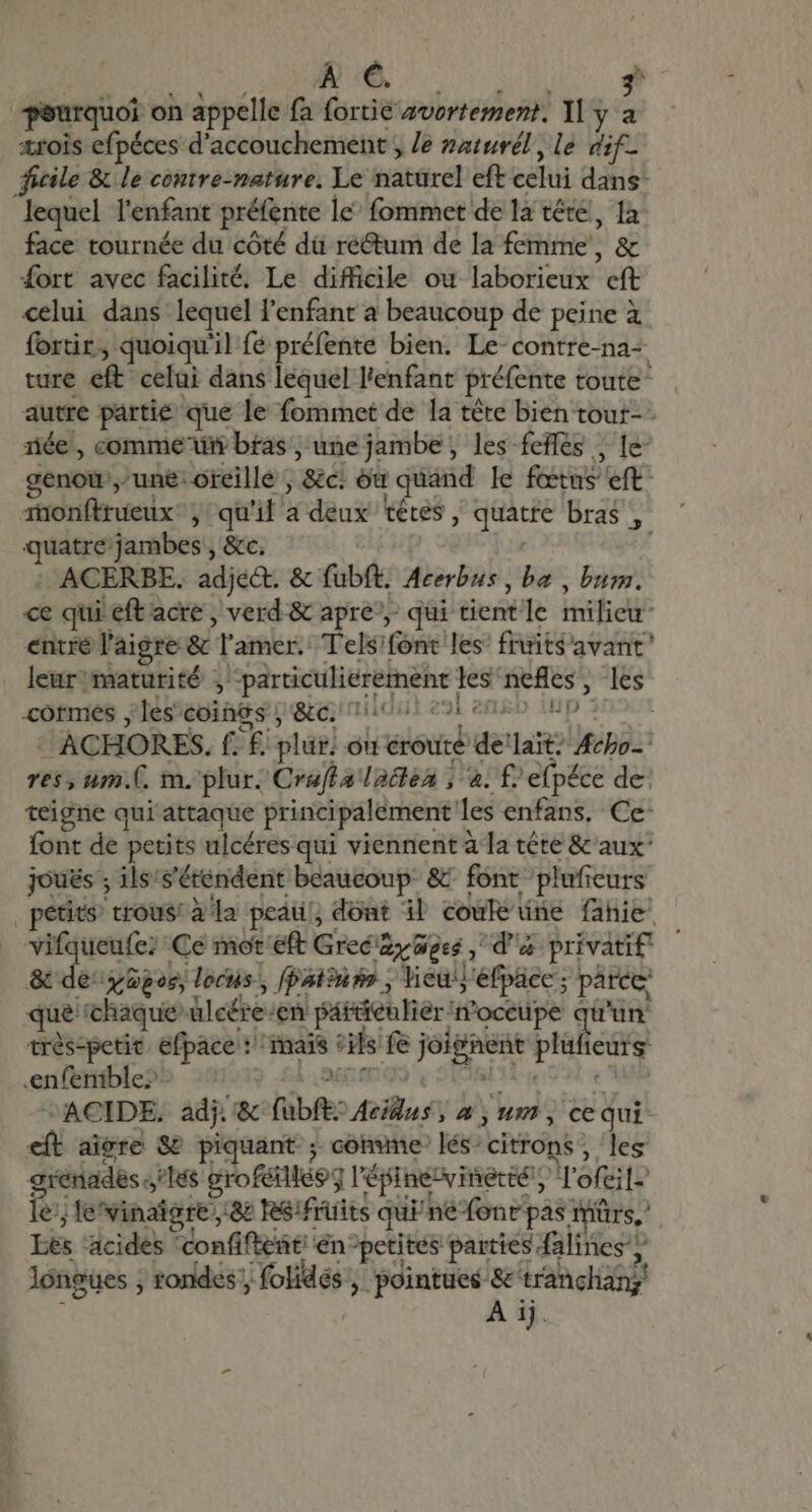 À €. 2 pourquoi on appelle fa fortié avortement. Yl y a ærois efpéces d'accouchement ; /e zaturél , le dif- ficile &amp; le contre-nature. Le natürel eft celui dans: lequel l'enfant préfente le^ fommet de la tête, 1a face tournée du cóté dü rectum de la femme , &amp; fort avec facilité. Le difficile ou laborieux cft celui dans lequel l'enfant a beaucoup de peine à fortir, quoiqu'il fé préfente bien. Le- contre-na- ture eft celui dans lequel l'enfant préfente toute autre pártie que le fommet de la tète bien tour- 1iée , comme di bfas ; une jambe, les feffes , le genou une: oreille , &amp;c. ou quand le fœtus’ eft monftrueux: ; qu'il a deux têtes, quatre bras, quatre jambes, &amp;c. ACERBE. adject. &amp; fubft. Acerbus , ba , bum. ce qui eft acre , verd &amp; apre, qui tientle milieu: entre l'aigre &amp; l’amer. Tels'font les’ fruits avant leurmaturité ; -particuliéretnent les nefles , les cormes les coings; &amp;c, 11101 21 enkb ND 3 - ACHORES. f. £ plur: ou éroute deïlaït” Acbo- res, um.C. m. plur. Cruffalaiten ; 4. £/ efpéce de: teigne qui attaque principalement les enfans, Ce- font de petits ulcéres qui viennent à la tête &amp; aux' joués ; ils/s'étendent beaucoup &amp; font pluficurs petits trous! à la peaul, dont il coufedne fahie - vifqueufe; Ce mot'eft Grec ay Goes , d'a privatif &amp; de yüpos, locns, [patiuss , lieuyéfpace; parce: que chaque ülcére:/en particulier n’occupe qu'un trés:petic. efpacel: mais cils fe joignent plufieurs .enfenible?- : A SERIO V SRE el RE de ACIDE, adj. &amp; fubft? Aeius ; à , um, ce qui eft aiere S piquant ; comme lés’citrons, les grenadeslés eroféillé$g l'épinevinertél, Tofei]-' le lefvinaigre 8e RSifrüits quPnefonr pas mürs,' Les acides ‘confifteñti én^petités parties falines y longues ; rondes folidés pointues fs tranchang' À ij.