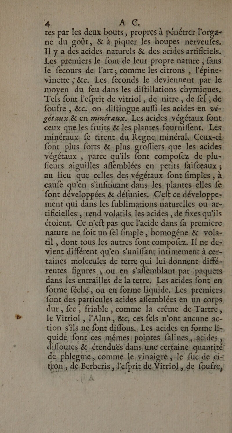 tes par les deux bouts, propres à pénétrer l'otga- ne du goût, &amp; à piquer les houpes nerveufes. Il y a des acides naturels &amp; des acides artificiels. Les premiers le font de leur propre nature , fans le fecours de l’art; comme les citrons , l'épine- vinette ; &amp;c. Les, feconds le deviennent par le moyen du feu dans les diftillations chymiques. Tels font l'efprit de vitriol , de nitre , de fel ; de foufre , &amp;c. on diftingue auffi les acides en vé- gétaux &amp; en minéraux. Les acides végétaux font ceux que les fruits &amp; les plantes fourniffent. Les minéraux fe tirent, du Regne, minéral. Ceux-ci. font plus forts &amp; plus groffiers que les acides végétaux , parce qu’ils font compofez de plu- fieurs aiguilles a rnbiées en petits faifceaux ; au lieu que celles des végétaux font fimples , à caufe qu'en s'infinuant dans. les. plantes elles fe font développées &amp; défunies. Cet ce développe- ment qui dans les fublimations naturelles ou ar- tificielles , rend volatils. les acides , de fixes qu'ils étoient. Ce n'eft pas que l'acide dans fa premiere nature ne foit un fel (imple , homogéne &amp; vola- til , dont tous les autres font compofez. Il ne de- vient différent qu'en s'uniffant intimement à cer- taines molecules de terre qui fui-donnent diffé- rentes figures ; ou en saífemblant par. paquets dans les entrailles de la terre. Les acides font en forme féche, ou en forme liquide. Les premiers. font des particules acides affemblées en un corps dur , fec , friable , comme la créme de Tartre, le Vitriol , l'Alun, &amp;c, ces fels n'ont aucune ac- tion s'ils ne font diffous.. Les acides en forme li- que font ces mêmes! pointes falines acides , ifloutes &amp; étenduës dans. une certaine quantité de phlegme ,comme le, vinaigre ;-le fuc de ci- tron , de Berberis , l'efprit de. Vitriol, de foufre, T